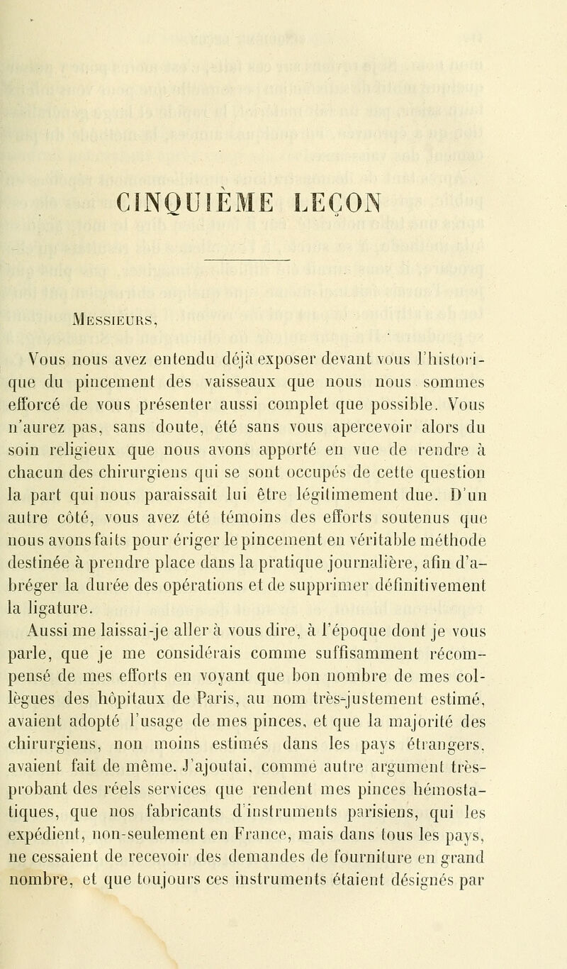 CINQUIEME LEÇON Messieurs, Vous nous avez entendu déjà exposer devant vous rhistori- que du pincement des vaisseaux que nous nous sommes efforcé de vous présenter aussi complet que possible. Vous n'aurez pas, sans doute, été sans vous apercevoir alors du soin religieux que nous avons apporté en vue de rendre à chacun des chirurgiens qui se sont occupés de cette question la part qui nous paraissait lui être légitimement due. D'un autre côté, vous avez été témoins des efforts soutenus que nous avons faits pour ériger le pincement en véritable méthode destinée à prendre place dans la pratique journalière, afin d'a- bréger la durée des opérations et de supprimer définitivement la ligature. Aussi me laissai-je aller à vous dire, à l'époque dont je vous parle, que je me considérais comme suffisamment récom- pensé de mes efforts en voyant que bon nombre de mes col- lègues des hôpitaux de Paris, au nom très-justement estimé, avaient adopté l'usage de mes pinces, et que la majorité des chirurgiens, non moins estimés dans les pays étrangers, avaient fait de même. J'ajoutai, comme autre argument très- probant des réels services que rendent mes pinces hémosta- tiques, que nos fabricants d'instruments parisiens, qui les expédient, non-seulement en France, mais dans tous les pays, ne cessaient de recevoir des demandes de fourniture en grand nombre, et que toujours ces instruments étaient désignés par