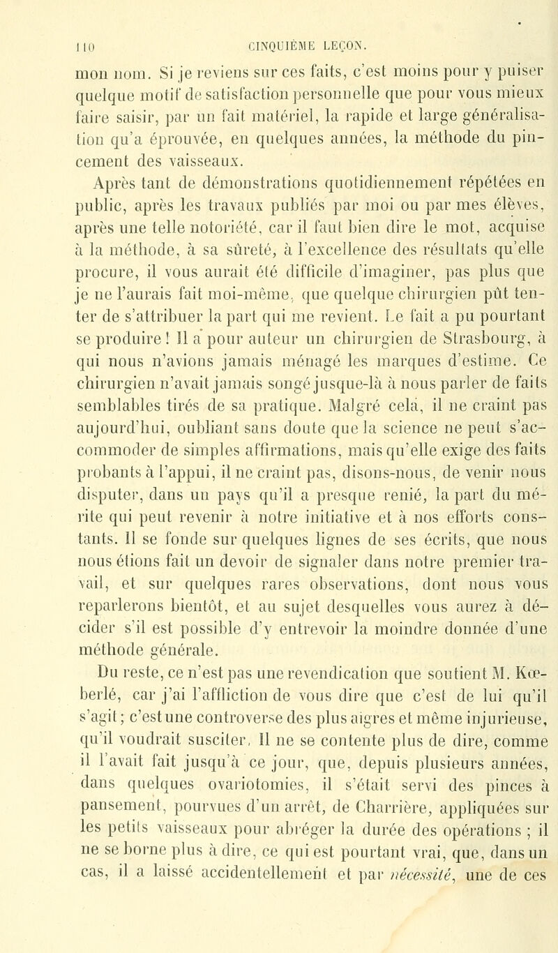 mon nom. Si je reviens sur ces faits, c'est moins pour y puiser quelque motif de satisfaction personnelle que pour vous mieux faire saisir, par un fait matériel, la rapide et large généralisa- tion qu'a éprouvée, en quelques années, la méthode du pin- cement des vaisseaux. Après tant de démonstrations quotidiennement répétées en public, après les travaux publiés par moi ou par mes élèves, après une telle notoriété, car il faut bien dire le mot, acquise à la méthode, à sa sûreté, à l'excellence des résultats qu'elle procure, il vous aurait été difficile d'imaginer, pas plus que je ne l'aurais fait moi-même, que quelque chirurgien pût ten- ter de s'attribuer la part qui me revient. Le fait a pu pourtant se produire ! Il a pour auteur un chirurgien de Strasbourg, à qui nous n'avions jamais ménagé les marques d'estime. Ce chirurgien n'avait jamais songé jusque-là à nous parier de faits semblables tirés de sa pratique. Malgré cela, il ne craint pas aujourd'hui, oubliant sans doute que la science ne peut s'ac- commoder de simples affirmations, mais qu'elle exige des faits piobants à l'appui, il ne craint pas, disons-nous, de venir nous disputer, dans un pays qu'il a presque renié, la part du mé- rite qui peut revenir à notre initiative et à nos efforts cons- tants, il se fonde sur quelques hgnes de ses écrits, que nous nous étions fait un devoir de signaler dans notre premier tra- vail, et sur quelques rares observations, dont nous vous reparlerons bientôt, et au sujet desquelles vous aurez à dé- cider s'il est possible d'y entrevoir la moindre donnée d'une méthode générale. Du reste, ce n'est pas une revendication que soutient M. Kœ- berlé, car j'ai l'affliction de vous dire que c'est de lui qu'il s'agit ; c'est une controverse des plus aigres et même injurieuse, qu'il voudrait susciter, 11 ne se contente plus de dire, comme il l'avait fait jusqu'à ce jour, que, depuis plusieurs années, dans quelques ovariotomies, il s'était servi des pinces à pansement, pourvues d'un arrêt, de Charrière, apphquées sur les petils vaisseaux pour abréger la durée des opérations ; il ne se borne plus à dire, ce qui est pourtant vrai, que, dans un cas, il a laissé accidentellement et par nécessité, une de ces