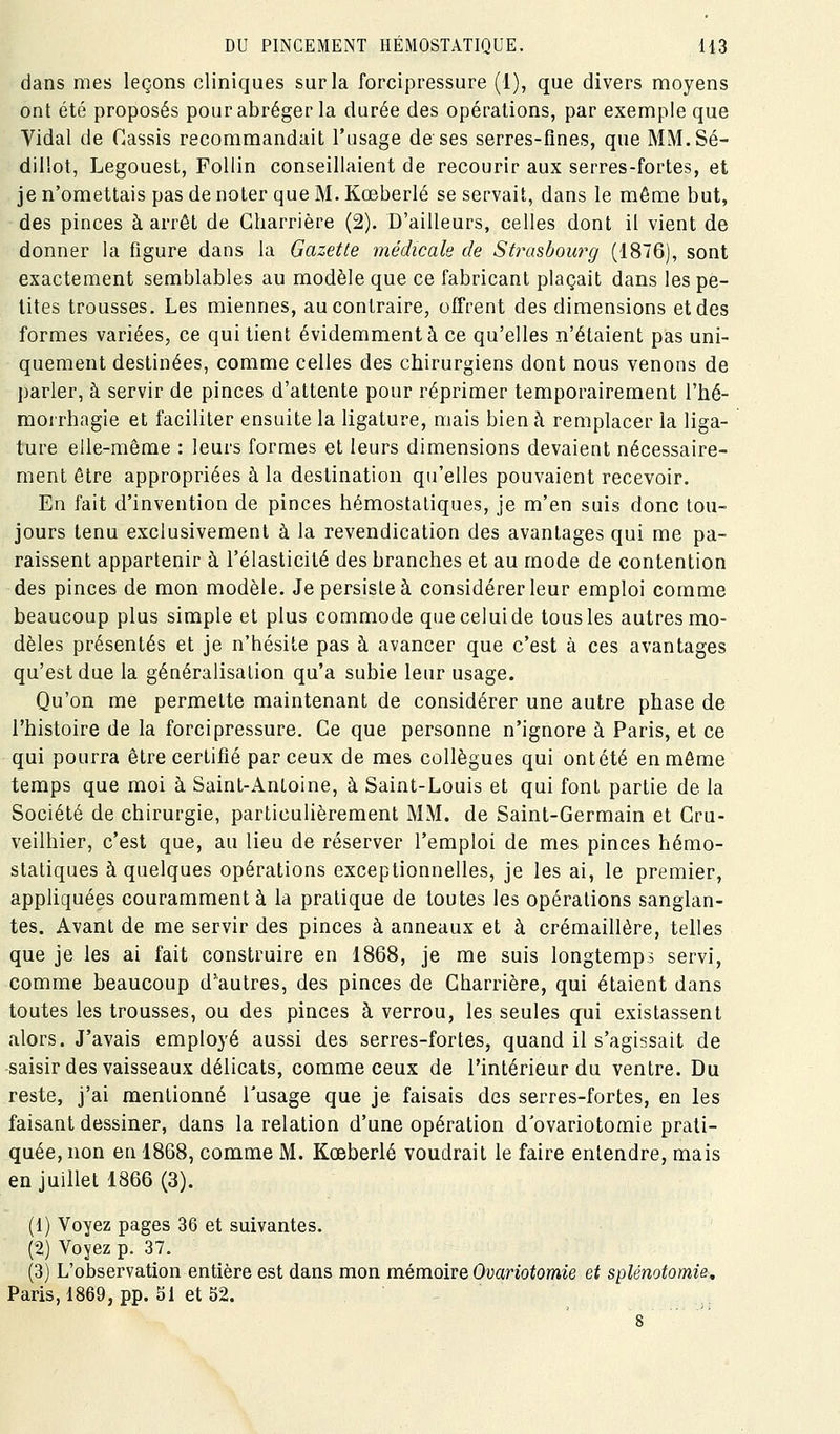 dans mes leçons cliniques sur la forcipressure (1), que divers moyens ont été proposés pour abréger la durée des opérations, par exemple que Vidal de Cassis recommandait l'usage de ses serres-fines, que MM.Sé- dillot, Legouest, Follin conseillaient de recourir aux serres-fortes, et je n'omettais pas de noter que M. Kœberlé se servait, dans le même but, des pinces à arrêt de Gharrière (2). D'ailleurs, celles dont il vient de donner la figure dans la Gazette médicale de Stixisbourg (1876), sont exactement semblables au modèle que ce fabricant plaçait dans les pe- tites trousses. Les miennes, au contraire, ofi'rent des dimensions et des formes variées, ce qui tient évidemment à ce qu'elles n'étaient pas uni- quement destinées, comme celles des chirurgiens dont nous venons de parler, à servir de pinces d'attente pour réprimer temporairement l'hé- morrhagie et faciliter ensuite la ligature, mais bien à remplacer la liga- ture elle-même : leurs formes et leurs dimensions devaient nécessaire- ment être appropriées à la destination qu'elles pouvaient recevoir. Eu fait d'invention de pinces hémostatiques, je m'en suis donc tou- jours tenu exclusivement à la revendication des avantages qui me pa- raissent appartenir à l'élasticité des branches et au mode de contention des pinces de mon modèle. Je persiste à considérer leur emploi comme beaucoup plus simple et plus commode que celui de tous les autres mo- dèles présentés et je n'hésite pas à avancer que c'est à ces avantages qu'est due la généralisation qu'a subie leur usage. Qu'on me permette maintenant de considérer une autre phase de l'histoire de la forcipressure. Ce que personne n'ignore à Paris, et ce qui pourra être certifié par ceux de mes collègues qui ontété en môme temps que moi à Saint-Antoine, à Saint-Louis et qui font partie de la Société de chirurgie, particulièrement MM. de Saint-Germain et Gru- veilhier, c'est que, au lieu de réserver l'emploi de mes pinces hémo- statiques à quelques opérations exceptionnelles, je les ai, le premier, appliquées couramment à la pratique de toutes les opérations sanglan- tes. Avant de me servir des pinces à anneaux et à crémaillère, telles que je les ai fait construire en 1868, je me suis longtemps servi, comme beaucoup d'autres, des pinces de Gharrière, qui étaient dans toutes les trousses, ou des pinces à verrou, les seules qui existassent alors. J'avais employé aussi des serres-fortes, quand il s'agissait de saisirdes vaisseaux délicats, comme ceux de l'intérieur du ventre. Du reste, j'ai mentionné l'usage que je faisais des serres-fortes, en les faisant dessiner, dans la relation d'une opération d'ovariotomie prati- quée, non en 1868, comme M. Kœberlé voudrait le faire entendre, mais en juillet 1866 (3). (1) Voyez pages 36 et suivantes. (2) Voyez p. 37. (3) L'observation entière est dans mon mémoire Ovariotomie et splénotomie, Paris, 1869, pp. 51 et 52.