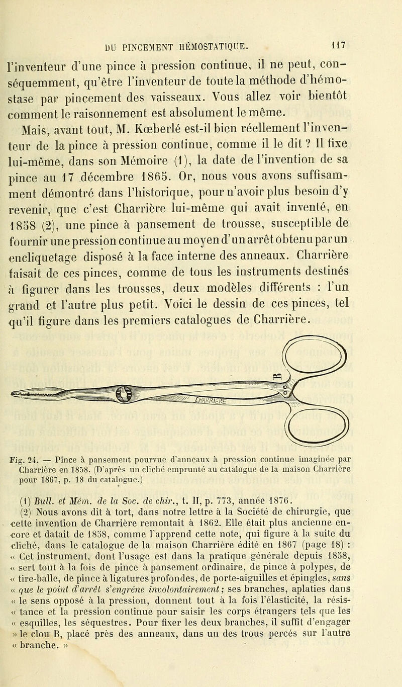 l'inventeur d'une pince à pression continue, il ne peut, con- séquemment, qu'être l'inventeur de toute la méthode d'hémo- stase par pincement des vaisseaux. Vous allez voir bientôt comment le raisonnement est absolument le même. Mais, avant tout, M. Kœberlé est-il bien réellement l'inven- teur de la pince à pression continue, comme il le dit ? Il fixe lui-même, dans son Mémoire (1), la date de l'invention de sa pince au 17 décembre 1865. Or, nous vous avons suffisam- ment démontré dans l'historique, pour n'avoir plus besoin d'y revenir, que c'est Charrière lui-même qui avait inventé, en 1858 (2), une pince à pansement de trousse, susceptible de fournir une pression continue au moyen d'unarrêt obtenu parun enchquetage disposé à la face interne des anneaux. Charrière faisait de ces pinces, comme de tous les instruments destinés à figurer dans les trousses, deux modèles différents : l'un grand et l'autre plus petit. Voici le dessin de ces pinces, tel qu'il figure dans les premiers catalogues de Charrière. Fig. 24. — Pince à pansement pourvue d'anneaux h pression continue imaginée par Charrière en 1858. (D'après un cliché emprunté au catalogue de la maison Charrière pour 18GT, p. 18 du catalogue.) (1) Bull, et Mém. de la Soc. de chir., t. II, p. 773, année 1876. (2) Nous avons dit à tort, dans notre lettre à la Société de chirurgie, que •cette invention de Charrière remontait à 1862. Elle était plus ancienne en- core et datait de 1838, comme l'apprend cette note, qui figure à la suite du chché, dans le catalogue de la maison Charrière édité en 1867 (page 18) : « Cet instrument, dont l'usage est dans la pratique générale depuis 1858, <c sert tout à la fois de pince à pansement ordinaire, de pince à polypes, de « tire-balle, de pince à ligatures profondes, de porte-aiguilles et épingles, scms M que le point d'arrêt s'engrène involontairement ; ses branches, aplaties dans « le sens opposé à la pression, donnent tout à la fois l'élasticité, la résis- te tance et la pression continue pour saisir les corps étrangers tels que les « esquilles, les séquestres. Pour fixer les deux branches, il suffit d'engager )) le clou B, placé près des anneaux, dans un des trous percés sur l'autre « branche. »