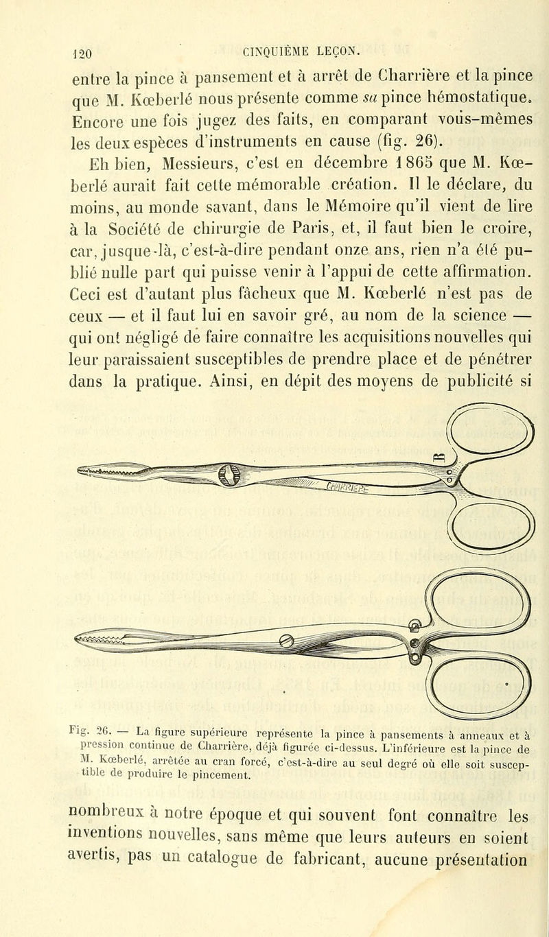 entre la pince à pansement et à arrêt de Gharrière et la pince que M. Kœberlé nous présente comme m pince hémostatiquCo Encore une fois jugez des faits, en comparant vous-mêmes les deux espèces d'instruments en cause (fig. 26). Eh bien, Messieurs, c'est en décembre 1865 que M. Kœ- berlé aurait fait cette mémorable création. Il le déclare, du moins, au monde savant, dans le Mémoire qu'il vient de lire à la Société de chirurgie de Paris, et, il faut bien le croire, car, jusque-là, c'est-à-dire pendant onze ans, rien n'a été pu- bhé nulle part qui puisse venir à l'appui de cette affirmation. Ceci est d'autant plus fâcheux que M. Kœberlé n'est pas de ceux — et il faut lui en savoir gré, au nom de la science — qui ont négligé de faire connaître les acquisitions nouvelles qui leur paraissaient susceptibles de prendre place et de pénétrer dans la pratique. Ainsi, en dépit des moyens de pubhcité si Fig. 26. — Lca figure supérieure représente la pince à pansements à anneaux et à pression continue de Cliarrière, déjà figurée ci-dessus. L'inférieure est la pince de M Kœberlé, arrêtée au cran forcé, c'est-à-dire au seul degré où elle soit suscep- tible de produire le pincement. nombreux à notre époque et qui souvent font connaître les inventions nouvelles, sans même que leurs auteurs en soient avertis, pas un catalogue de fabricant, aucune présentation