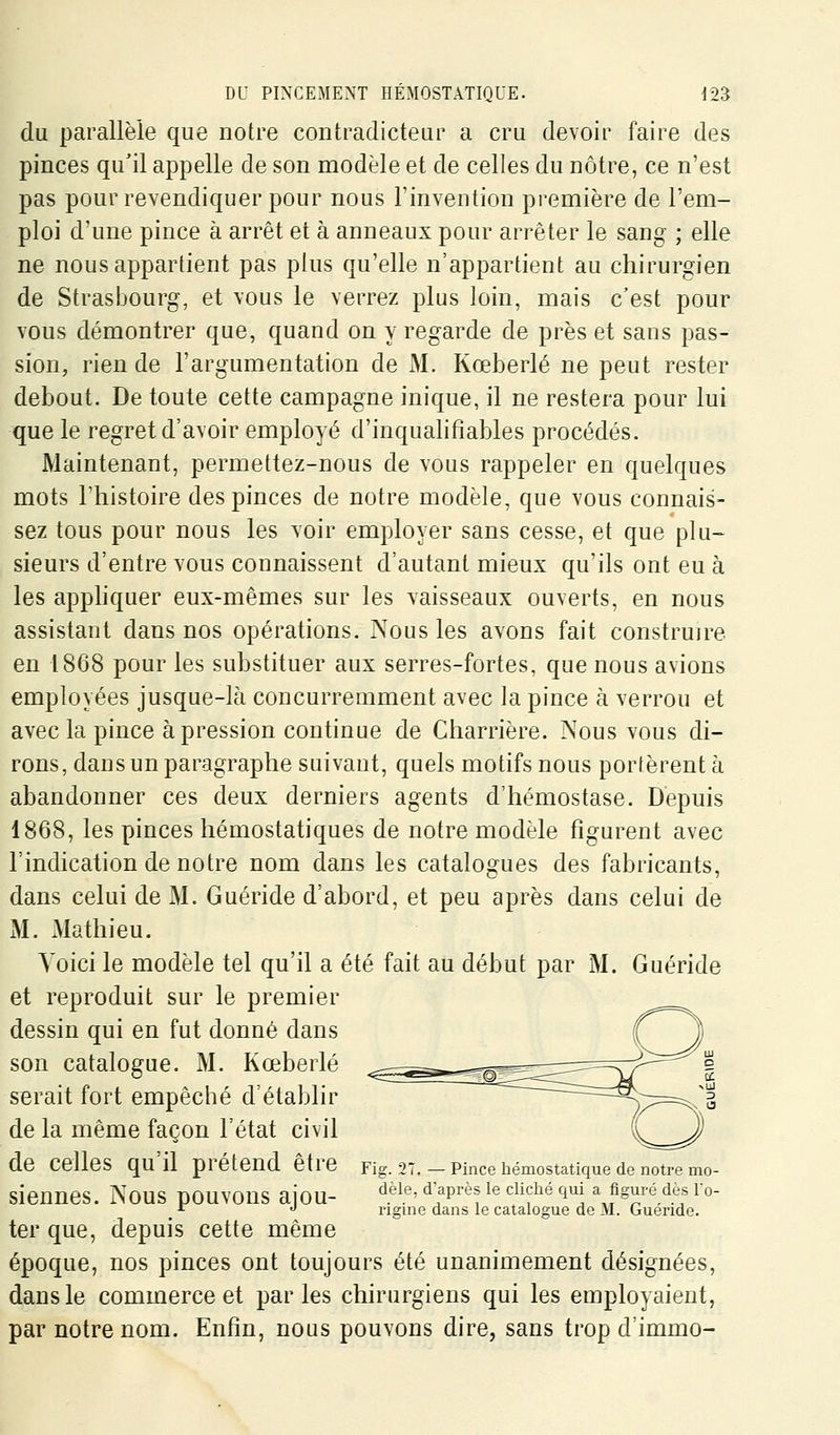 du parallèle que notre contradicteur a cru devoir faire des pinces qu'il appelle de son modèle et de celles du nôtre, ce n'est pas pour revendiquer pour nous l'invention première de l'em- ploi d'une pince à arrêt et à anneaux pour arrêter le sang ; elle ne nous appartient pas plus qu'elle n'appartient au chirurgien de Strasbourg, et vous le verrez plus loin, mais c'est pour vous démontrer que, quand on y regarde de près et sans pas- sion, rien de l'argumentation de M. Kœberlé ne peut rester debout. De toute cette campagne inique, il ne restera pour lui que le regret d'avoir employé d'inqualifiables procédés. Maintenant, permettez-nous de vous rappeler en quelques mots l'histoire des pinces de notre modèle, que vous connais- sez tous pour nous les voir employer sans cesse, et que plu- sieurs d'entre vous connaissent d'autant mieux qu'ils ont eu à les apphquer eux-mêmes sur les vaisseaux ouverts, en nous assistant dans nos opérations. Nous les avons fait construire en 1868 pour les substituer aux serres-fortes, que nous avions employées jusque-là concurremment avec la pince à verrou et avec la pince à pression continue de Charrière. Nous vous di- rons, dans un paragraphe suivant, quels motifs nous portèrent à abandonner ces deux derniers agents d'hémostase. Depuis 1868, les pinces hémostatiques de notre modèle figurent avec l'indication de notre nom dans les catalogues des fabricants, dans celui de M. Guéride d'abord, et peu après dans celui de M. Mathieu. Voici le modèle tel qu'il a été fait au début par M. Guéride et reproduit sur le premier dessin qui en fut donné dans son catalogue. M. Kœberlé serait fort empêché d'établir de la même façon l'état civil de celles qu il prétend être rig. 2T. — Pince hémostatique de notre mo- siennes. Nous pouvons aiou- ^^l*^' '^^^^^ ^^ '^'f^ ^^^ï \?s)i^l^.t« ^■°- •T J rigme dans le catalogue de M. Gueride. ter que, depuis cette même époque, nos pinces ont toujours été unanimement désignées, dans le commerce et parles chirurgiens qui les employaient, par notre nom. Enfin, nous pouvons dire, sans trop d'immo-