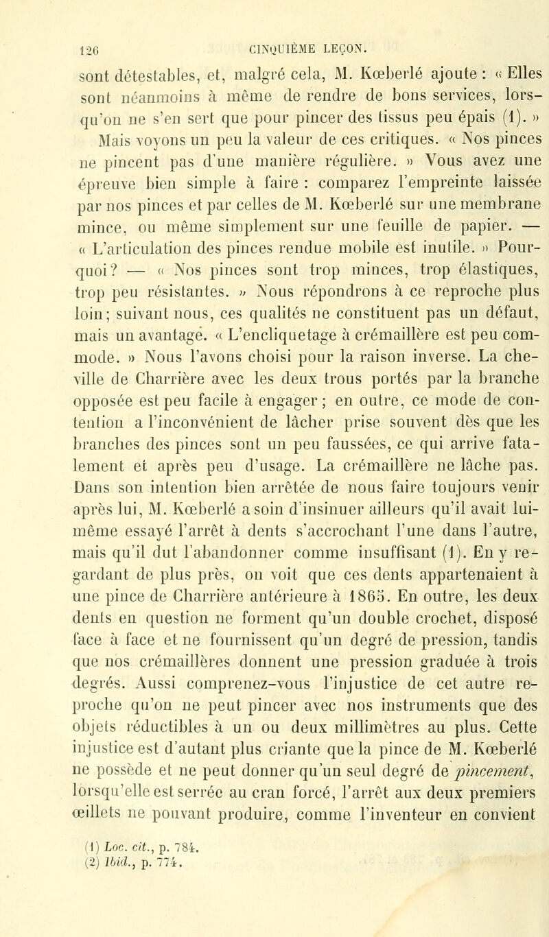 sont détestables, et, malgré cela, M. Kœberlé ajoute : « Elles sont néanmoins à même de rendre de bons services, lors- qu'on ne s'en sert que pour pincer des tissus peu épais (1). » Mais voyons un peu la valeur de ces critiques. « Nos pinces ne pincent pas d'une manière régulière. » Vous avez une épreuve bien simple à faire : comparez l'empreinte laissée par nos pinces et par celles de M. Kœberlé sur une membrane mince, ou même simplement sur une feuille de papier. — « L'articulation des pinces rendue mobile est inutile. » Pour- quoi? — « Nos pinces sont trop minces, trop élastiques, trop peu résistantes. )> Nous répondrons à ce reproche plus loin; suivant nous, ces qualités ne constituent pas un défaut, mais un avantagé. « L'encliquetage à crémaillère est peu com- mode. » Nous l'avons choisi pour la raison inverse. La che- ville de Charrière avec les deux trous portés par la branche opposée est peu facile à engager; en outre, ce mode de con- tention a l'inconvénient de lâcher prise souvent dès que les branches des pinces sont un peu faussées, ce qui arrive fata- lement et après peu d'usage. La crémaillère ne lâche pas. Dans son intention bien arrêtée de nous faire toujours venir après lui, M. Kœberlé a soin d'insinuer ailleurs qu'il avait lui- même essayé l'arrêt à dents s'accrochant l'une dans l'autre, mais qu'il dut l'abandonner comme insuffisant (1). En y re- gardant de plus près, on voit que ces dents appartenaient à une pince de Charrière antérieure à 1865. En outre, les deux dents en question ne forment qu'un double crochet, disposé face à face et ne fournissent qu'un degré de pression, tandis que nos crémaillères donnent une pression graduée à trois degrés. Aussi comprenez-vous l'injustice de cet autre re- proche qu'on ne peut pincer avec nos instruments que des objets réductibles à un ou deux millimètres au plus. Cette injustice est d'autant plus criante que la pince de M. Kœberlé ne possède et ne peut donner qu'un seul degré de pincement, lorsqu'elle est serrée au cran forcé, l'arrêt aux deux premiers œillets ne pouvant produire, comme l'inventeur en convient (1) Loc. cit., p. 784. (2) Ibid., p. 774.