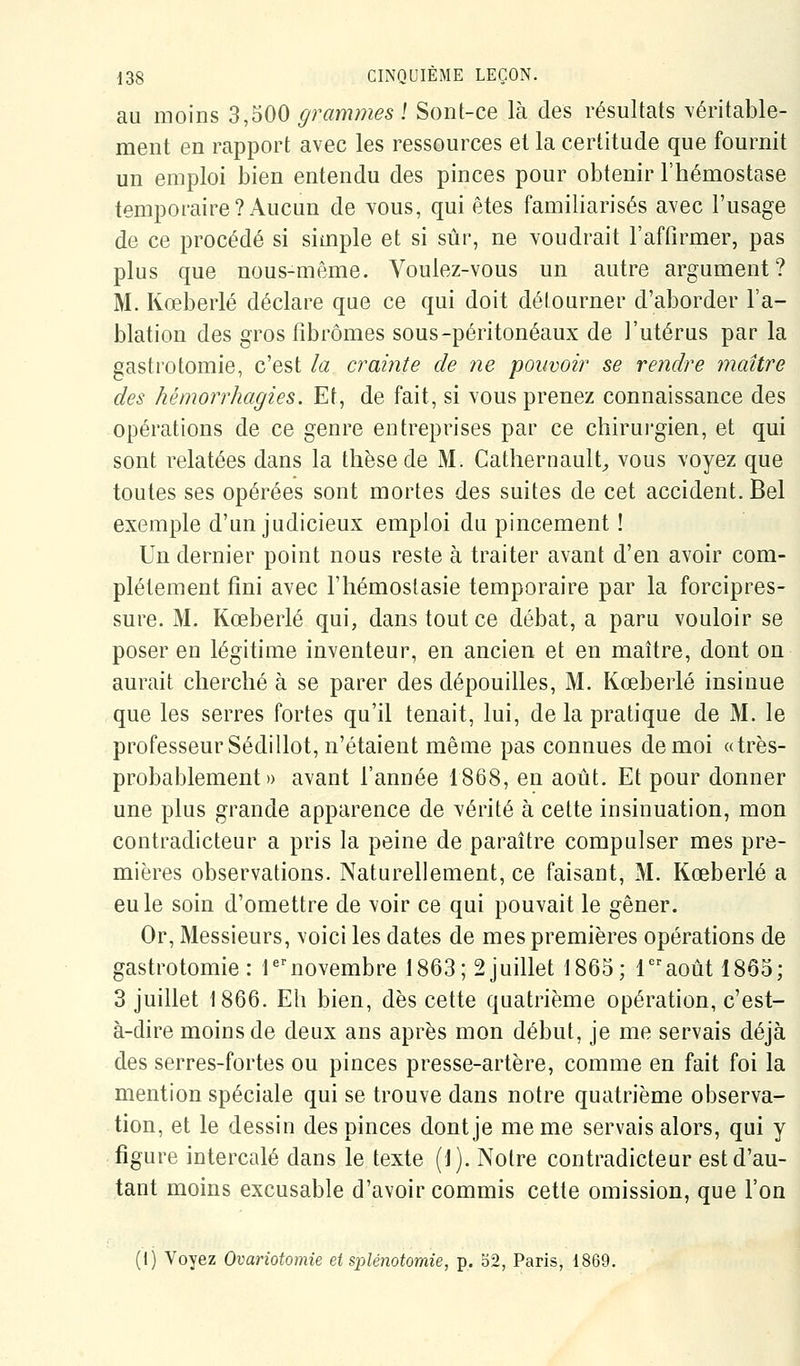 au moins 3,500 grammes ! Sont-ce là des résultats véritable- ment en rapport avec les ressources et la certitude que fournit un emploi bien entendu des pinces pour obtenir l'hémostase temporaire? Aucun de vous, qui êtes familiarisés avec l'usage de ce procédé si simple et si sûr, ne voudrait l'affirmer, pas plus que nous-même. Voulez-vous un autre argument? M. Kœberlé déclare que ce qui doit détourner d'aborder l'a- blation des gros fibromes sous-péritonéaux de l'utérus par la gastrotomie, c'est ia crainte de ne pouvoir se rendre maître des hémorrhagies. Et, de fait, si vous prenez connaissance des opérations de ce genre entreprises par ce chirurgien, et qui sont relatées dans la thèse de M. Cathernault^ vous voyez que toutes ses opérées sont mortes des suites de cet accident. Bel exemple d'un judicieux emploi du pincement ! Un dernier point nous reste à traiter avant d'en avoir com- plètement fini avec l'hémostasie temporaire par la forcipres- sure. M. Kœberlé qui, dans tout ce débat, a paru vouloir se poser en légitime inventeur, en ancien et en maître, dont on aurait cherché à se parer des dépouilles, M. Kœberlé insinue que les serres fortes qu'il tenait, lui, de la pratique de M. le professeur Sédillot, n'étaient même pas connues de moi «très- probablement» avant l'année 1868, en août. Et pour donner une plus grande apparence de vérité à cette insinuation, mon contradicteur a pris la peine de paraître compulser mes pre- mières observations. Naturellement, ce faisant, M. Kœberlé a eu le soin d'omettre de voir ce qui pouvait le gêner. Or, Messieurs, voici les dates de mes premières opérations de gastrotomie: l^novembre 1863; 2juillet 1865; 1août 1865; 3 juillet 1866. Eh bien, dès cette quatrième opération, c'est- à-dire moins de deux ans après mon début, je me servais déjà des serres-fortes ou pinces presse-artère, comme en fait foi la mention spéciale qui se trouve dans notre quatrième observa- tion, et le dessin des pinces dont je me me servais alors, qui y figure intercalé dans le texte (1). Notre contradicteur est d'au- tant moins excusable d'avoir commis cette omission, que l'on (1) Voyez Ovariotomie et splénotomie, p. b2, Paris, 1869.