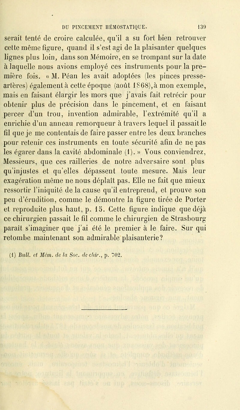 serait tenté de croire calculée, qu'il a su fort bien retrouver cette même figure, quand il s'est agi de la plaisanter quelques lignes plus loin, dans son Mémoire, en se trompant sur la date à laquelle nous avions employé ces instruments pour la pre- mière fois. (( M. Péan les avait adoptées (les pinces presse- artères) également à cette époque (août lS68),à mon exemple, mais en faisant élargir les mors que j'avais fait rétrécir pour obtenir plus de précision dans le pincement, et en faisant percer d'un trou, invention admirable, l'extrémité qu'il a enrichie d'un anneau remorqueur à travers lequel il passait le fil que je me contentais de faire passer entre les deux branches pour retenir ces instruments en toute sécurité afin de ne pas les égarer dans la cavité abdominale (1). » Vous conviendrez, Messieurs, que ces railleries de notre adversaire sont plus qu'injustes et qu'elles dépassent toute mesure. Mais leur exagération même ne nous déplaît pas. Elle ne fait que mieux ressortir l'iniquité de la cause qu'il entreprend, et prouve son peu d'érudition, comme le démontre la figure tirée de Porter et reproduite plus haut, p. 15. Cette figure indique que déjà ce chirurgien passait le fil comme le chirurgien de Strasbourg parait s'imaginer que j'ai été le premier à le faire. Sur qui retombe maintenant son admirable plaisanterie?