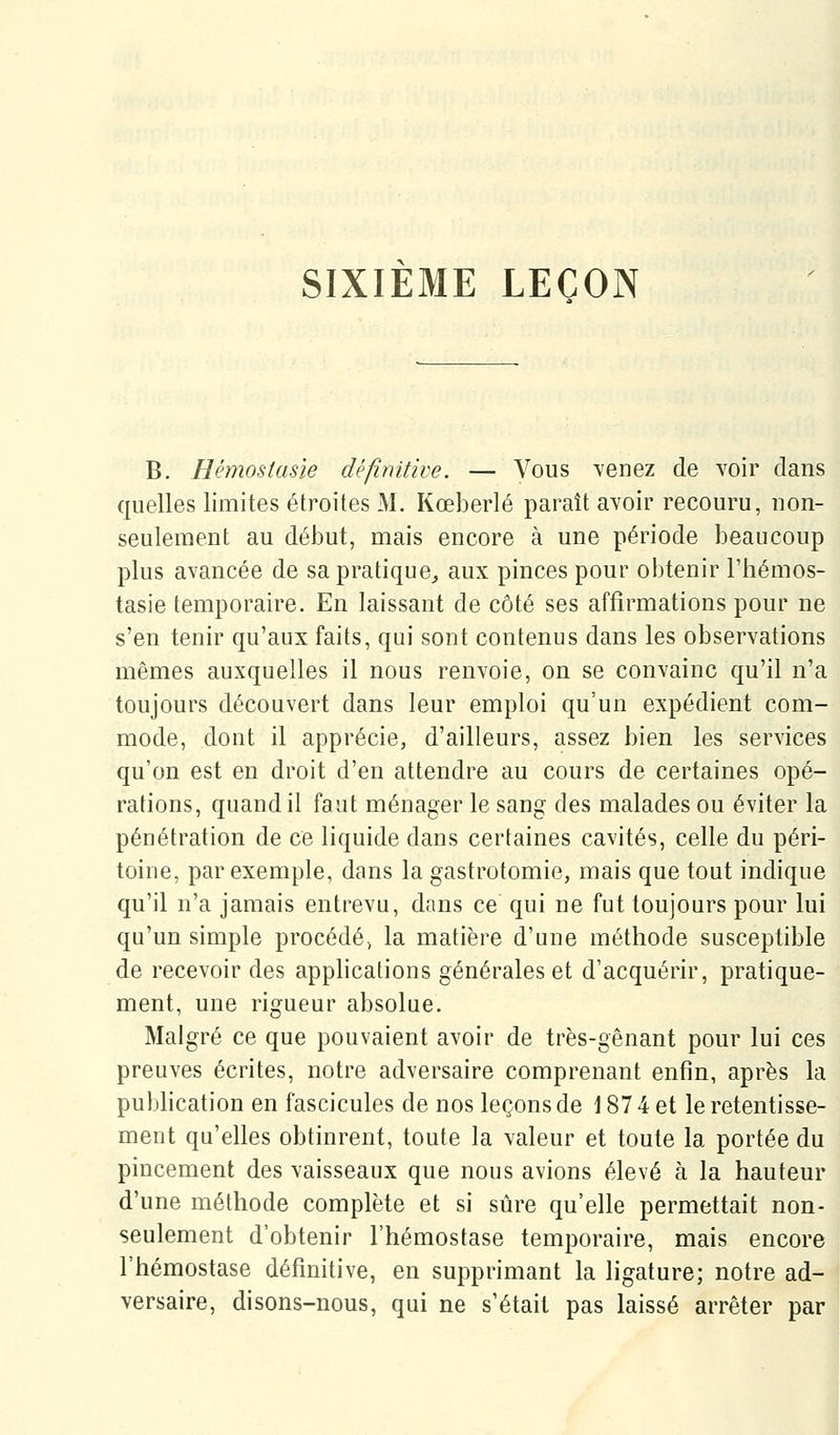 SIXIEME LEÇON B. Hémostasîe définitive. — Vous venez de voir clans quelles limites étroites M. Kœberlé paraît avoir recouru, non- seulement au début, mais encore à une période beaucoup plus avancée de sa pratique^ aux pinces pour obtenir l'hémos- tasie temporaire. En laissant de côté ses affirmations pour ne s'en tenir qu'aux faits, qui sont contenus dans les observations mêmes auxquelles il nous renvoie, on se convainc qu'il n'a toujours découvert dans leur emploi qu'un expédient com- mode, dont il apprécie, d'ailleurs, assez bien les services qu'on est en droit d'en attendre au cours de certaines opé- rations, quand il faut ménager le sang des malades ou éviter la pénétration de ce liquide dans certaines cavités, celle du péri- toine, par exemple, dans la gastrotomie, mais que tout indique qu'il n'a jamais entrevu, dans ce qui ne fut toujours pour lui qu'un simple procédé» la matière d'une méthode susceptible de recevoir des applications générales et d'acquérir, pratique- ment, une rigueur absolue. Malgré ce que pouvaient avoir de très-gênant pour lui ces preuves écrites, notre adversaire comprenant enfin, après la publication en fascicules de nos leçons de 1874 et le retentisse- ment qu'elles obtinrent, toute la valeur et toute la portée du pincement des vaisseaux que nous avions élevé à la hauteur d'une méthode complète et si sûre qu'elle permettait non- seulement d'obtenir l'hémostase temporaire, mais encore l'hémostase définitive, en supprimant la ligature; notre ad- versaire, disons-nous, qui ne s'était pas laissé arrêter par