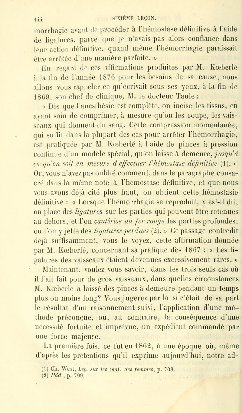 morrhaoie avant de procéder à l'hémostase définitive à l'aide de lioatures, parce que je n'avais pas alors confiance dans leur action définitive, quand même l'hémorrhagie paraissait être arrêtée d'une manière parfaite. » Eu regard de ces affirmations produites par M. Kœberlé à la fin de l'année 1876 pour les besoins de sa cause, nous allons vous rappeler ce qu'écrivait sous ses yeux, à la fin de 1869, son chef de clinique, M. le docteur Taule : « Dès que l'anesthésie est complète, on incise les tissus, en ayant soin de comprimer, à mesure qu'on les coupe, les vais- seaux qui donnent du sang. Cette compression momentanée, qui suffit dans la plupart des cas pour arrêter l'hémorrhagie, est pratiquée par M. Kœberlé à l'aide de pinces à pression continue d'un modèle spécial, qu'on laisse à demeure, jusçu à ce quon soit en mesure d effectue?' F hémostase définitioe (1). » Or, vous n'avez pas oublié comment, dans le paragraphe consa- cré dans la même note à l'hémostase définitive, et que nous vous avons déjà cité plus haut, on obtient cette hémostasie définitive : « Lorsque l'hémorrhagie se reproduit, y est-il dit, on place des ligatures sur les parties qui peuvent être retenues au dehors, et l'on cautérise au fer rouge les parties profondes, ou l'on y jette des ligatures perdues (2), » Ce passage contredit déjà suffisamment, vous le voyez, cette affirmation donnée par M. Kœberlé, concernant sa pratique dès 1867 : « Les li- gatures des vaisseaux étaient devenues excessivement rares. » Maintenant, voulez-vous savoir, dans les trois seuls cas oii il l'ait fait pour de gros vaisseaux, dans quelles circonstances M. Kœberlé a laissé des pinces à demeure pendant un temps plus ou moins long? Vous j ugerez par là si c'était de sa part le résultat d'un raisonnement suivi, l'application d'une mé- thode préconçue, ou, au contraire, la conséquence d'une nécessité fortuite et imprévue, un expédient commandé par une force majeure. La première fois, ce fut en 1862, à une époque oîj, même d'après les prétentions qu'il exprime aujourd'hui, notre ad- (i) Ch. West, Lee. sur les mal. des femmes, p. 708. (2) i6zd.,p. 709.