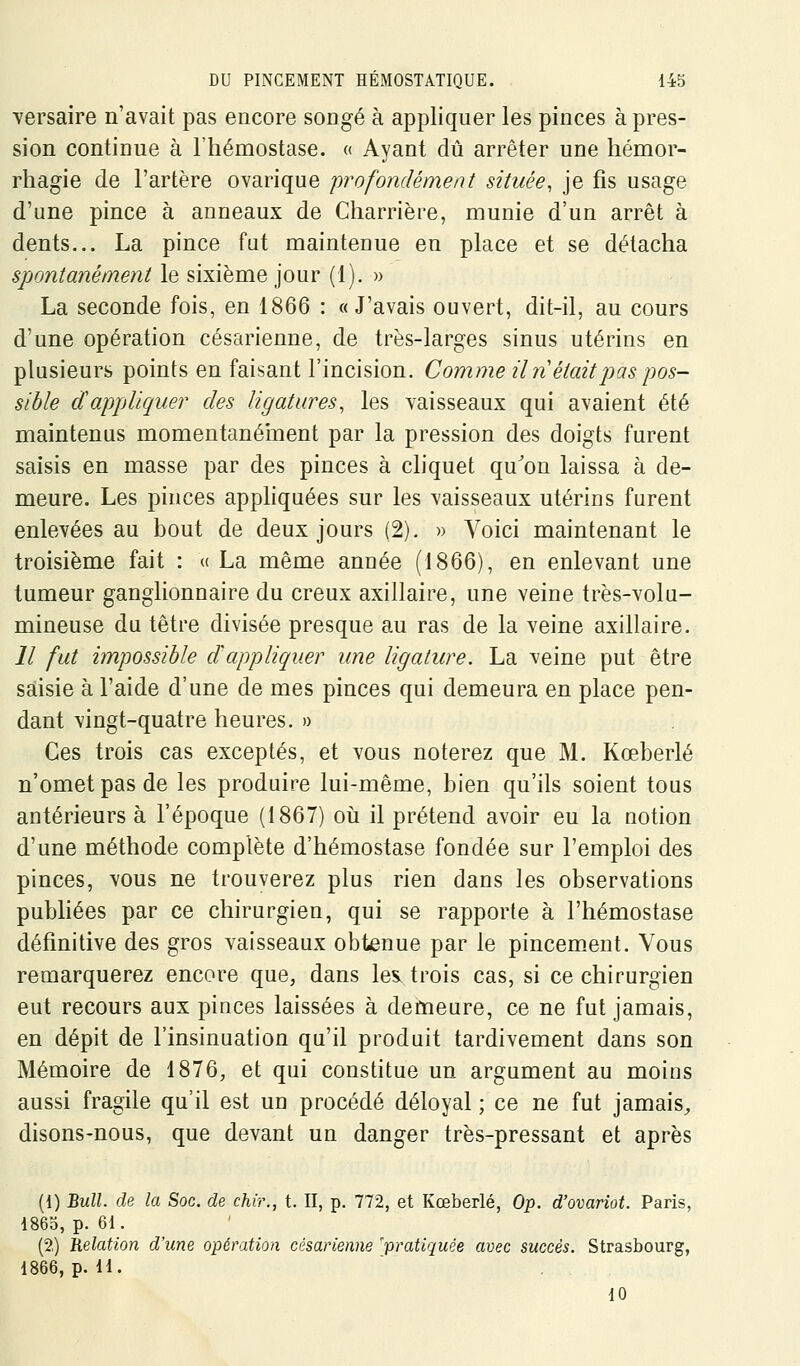 Yersaire n'avait pas encore songé à appliquer les pinces à pres- sion continue à l'hémostase. « Ayant dû arrêter une hémor- rhagie de l'artère ovarique 'profondément située, je fis usage d'une pince à anneaux de Charrière, munie d'un arrêt à dents... La pince fat maintenue en place et se détacha spontanément le sixième jour (1). » La seconde fois, en 1866 : «J'avais ouvert, dit-il, au cours d'une opération césarienne, de très-larges sinus utérins en plusieurs points en faisant l'incision. Comme Un était pas pos- sible dappliquer des ligatures, les yaisseaux qui avaient été maintenus momentanéînent par la pression des doigts furent saisis en masse par des pinces à chquet qu^on laissa à de- meure. Les pinces apphquées sur les vaisseaux utérins furent enlevées au bout de deux jours (2). » Voici maintenant le troisième fait : « La même année (1866), en enlevant une tumeur ganglionnaire du creux axillaire, une veine très-volu- mineuse du têtre divisée presque au ras de la veine axillaire. Il fut impossible dappliquer une ligature. La veine put être saisie à l'aide d'une de mes pinces qui demeura en place pen- dant vingt-quatre heures. » Ces trois cas exceptés, et vous noterez que M. Kœberlé n'omet pas de les produire lui-même, bien qu'ils soient tous antérieurs à l'époque (1867) oii il prétend avoir eu la notion d'une méthode complète d'hémostase fondée sur l'emploi des pinces, vous ne trouverez plus rien dans les observations pubhées par ce chirurgien, qui se rapporte à l'hémostase définitive des gros vaisseaux obtenue par le pincem.ent. Vous remarquerez encore que, dans les. trois cas, si ce chirurgien eut recours aux pinces laissées à demeure, ce ne fut jamais, en dépit de l'insinuation qu'il produit tardivement dans son Mémoire de 1876, et qui constitue un argument au moins aussi fragile qu'il est un procédé déloyal ; ce ne fut jamais^ disons-nous, que devant un danger très-pressant et après (1) BmZL rlp_ la Soc. de chir., t. Il, p. 772, et Kœberlé, Op. d'ovariot. Paris, 1863, p. 61. (2.) Relation d'une opération césarienne 'pratiquée avec succès. Strasbourg, 1866, p. 11. 10