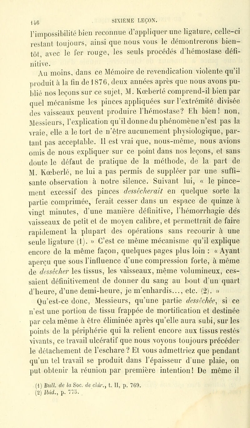 l'impossibilité bien reconnue d'appliquer une ligature, celle-ci restant toujours, ainsi que nous vous le démontrerons bien- tôt avec le fer rouge, les seuls procédés d'hémostase défi- nitive. Au moins, dans ce Mémoire de revendication yiolente qu'il produit à la fin de i 876, deux années après que nous avons pu- blié nos leçons sur ce sujet, M. Kœberlé comprend-il bien par quel mécanisme les pinces appliquées sur l'extrémité divisée des vaisseaux peuvent produire l'hémostase? Eh bien! non, Messieurs, l'explication qu'il donne du phénomène n'est pas la vraie, elle a le tort de n'être aucunement physiologique, par- tant pas acceptable. Il est vrai que, nous-même, nous avions omis de nous expliquer sur ce point dans nos leçons, et sans doute le défaut de pratique de la méthode, de la part de M. Kœberlé, ne lui a pas permis de suppléer par une suffi- sante observation à notre silence. Suivant lui, « le pince- ment excessif des pinces dessécherait en quelque sorte la partie comprimée, ferait cesser dans un espace de quinze à \ino^t minutes, d'une manière définitive, l'hémorrhagie dés vaisseaux de petit et de moyen calibre, et permettrait de faire rapidement la plupart des opérations sans recourir à une seule ligature (1). » C'est ce même mécanisme qu'il exphque encore de la même façon, quelques pages plus loin : « Ayant aperçu que sous l'influence d'une compression forte, à même de desséche?' les tissus, les vaisseaux, même volumineux, ces- saient définitivement de donner du sang au bout d'un quart d'heure, d'une demi-heure, je m'enhardis..., etc. (2). » Qu'est-ce donc. Messieurs, qu'une partie desséchée, si ce n'est une portion de tissu frappée de mortification et destinée par cela même à être éhminée après qu'elle aura subi, sur les points de la périphérie qui la relient encore aux tissus restés vivants, ce travail ulcératif que nous voyons toujours précéder le détachement de l'eschare ? Et vous admettriez que pendant qu'un tel travail se produit dans l'épaisseur d'une plaie, on put obtenir la réunion par première intention! De même il (1) Bull, de la Soc. de chir., t. II, p. 769. (2) îbid., p. 77o.