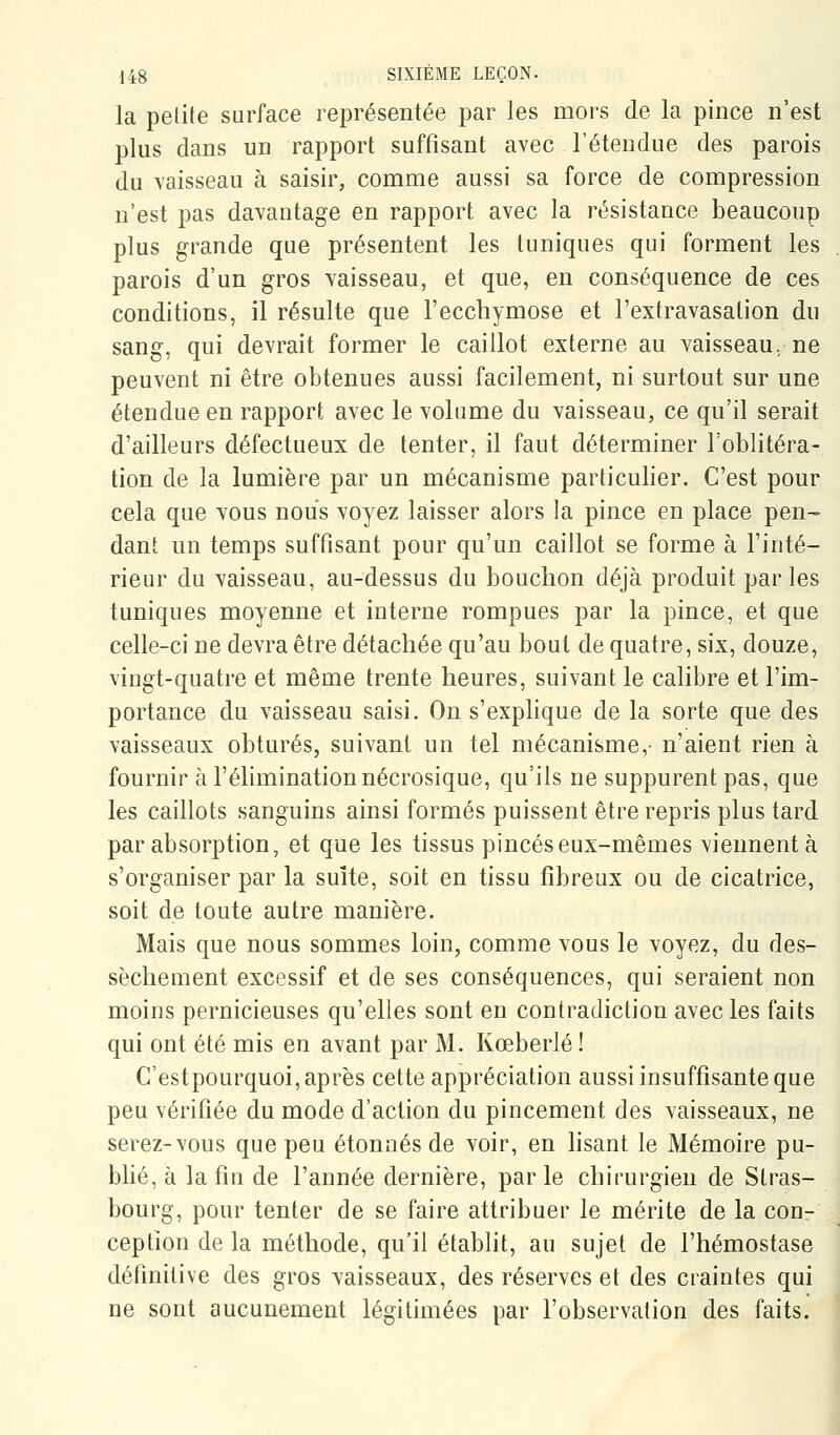 la pelite surface représentée par les mors de la pince n'est plus dans un rapport suffisant avec l'étendue des parois du vaisseau à saisir, comme aussi sa force de compression n'est pas davantage en rapport avec la résistance beaucoup plus grande que présentent les tuniques qui forment les parois d'un gros vaisseau, et que, en conséquence de ces conditions, il résulte que l'ecchymose et l'extravasation du sang, qui devrait former le caillot externe au vaisseau, ne peuvent ni être obtenues aussi facilement, ni surtout sur une étendue en rapport avec le volume du vaisseau, ce qu'il serait d'ailleurs défectueux de tenter, il faut déterminer l'oblitéra- tion de la lumière par un mécanisme particulier. C'est pour cela que vous nous voyez laisser alors la pince en place pen- dant un temps suffisant pour qu'un caillot se forme à l'inté- rieur du vaisseau, au-dessus du bouchon déjà produit parles tuniques moyenne et interne rompues par la pince, et que celle-ci ne devra être détachée qu'au bout de quatre, six, douze, vingt-quatre et même trente heures, suivant le calibre et l'im- portance du vaisseau saisi. On s'explique de la sorte que des vaisseaux obturés, suivant un tel mécanisme,- n'aient rien à fournir à l'élimination nécrosique, qu'ils ne suppurent pas, que les caillots sanguins ainsi formés puissent être repris plus tard par absorption, et que les tissus pinces eux-mêmes viennent à s'organiser par la suite, soit en tissu fibreux ou de cicatrice, soit de toute autre manière. Mais que nous sommes loin, comme vous le voyez, du des- sèchement excessif et de ses conséquences, qui seraient non moins pernicieuses qu'elles sont en contradiction avec les faits qui ont été mis en avant par M. Kœberlé ! C'estpourquoi, après cette appréciation aussi insuffisante que peu vérifiée du mode d'action du pincement des vaisseaux, ne serez-vous que peu étonnés de voir, en lisant le Mémoire pu- blié, à la fin de l'année dernière, par le chirurgien de Stras- bourg, pour tenter de se faire attribuer le mérite de la con- ception de la méthode, qu'il établit, au sujet de l'hémostase définitive des gros vaisseaux, des réserves et des craintes qui ne sont aucunement légitimées par l'observation des faits.