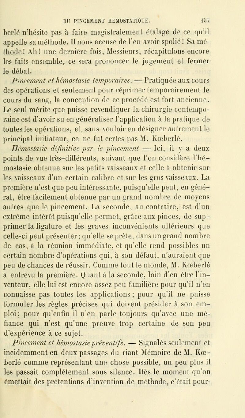 berlé n'hésite pas à faire magistralement étalage de ce qu'il appelle sa méthode. Il nous accuse de l'en avoir spolié! Sa mé- thode! Ah! une dernière fois, Messieurs, récapitulons encore les faits ensemble, ce sera prononcer le jugement et fermer le débat. Pincement et hémostasie temporaires. — Pratiquée aux cours des opérations et seulement pour réprimer temporairement le cours du sang, la conception de ce procédé est fort ancienne. Le seul mérite que puisse revendiquer la chirurgie contempo- raine est d'avoir su en généraliser l'application à la pratique de toutes les opérations, et, sans vouloir en désigner autrement le principal initiateur, ce ne fut certes pas M. Kœberlé. Hémostasie définitive par le pincement — Ici, il y a deux points de vue très-différents, suivant que l'on considère l'hé- mostasie obtenue sur les petits vaisseaux et celle à obtenir sur les vaisseaux d'un certain calibre et sur les gros vaisseaux. La première n'est que peu intéressante, puisqu'elle peut, en géné- ral, être facilement obtenue par un grand nombre de moyens autres que le pincement. La seconde, au contraire, est d'un extrême intérêt puisqu'elle permet, grâce aux pinces, de sup- primer la ligature et les graves inconvénients ultérieurs que celle-ci peut présenter; qu'elle se prête, dans un grand nombre de cas, à la réunion immédiate, et qu'elle rend possibles un certain nombre d'opérations qui, à son défaut, n'auraient que peu de chances de réussir. Comme tout le monde, M. Kœberlé a entrevu la première. Quant à la seconde, loin d'en être l'in- venteur, elle lui est encore assez peu famihère pour qu'il n'en connaisse pas toutes les applications ; pour qu'il ne puisse formuler les règles précises qui doivent présider à son em- ploi ; pour qu'enfin il n'en parle toujours qu'avec une mé- fiance qui n'est qu'une preuve trop certaine de son peu d'expérience à ce sujet. Pincement et hémostasie préventifs. — Signalés seulement et incidemment en deux passages du riant Mémoire de M. Kœ- berlé comme représentant une chose possible, un peu plus il les passait complètement sous silence. Dès le moment qu'on émettait des prétentions d'invention de méthode, c'était pour-