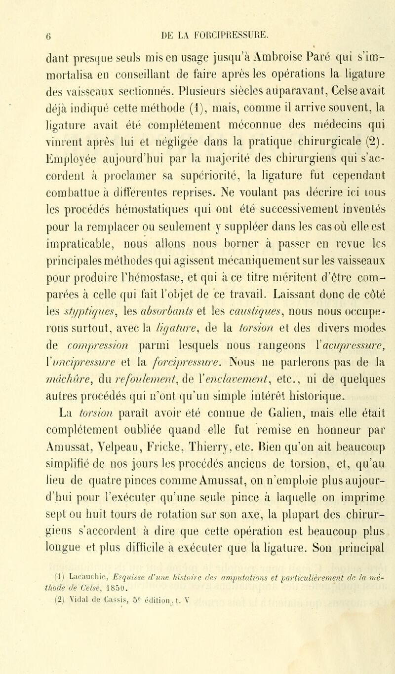 daut presque seuls mis en usage jusqu'à Ambroise Paré qui s'im- mortalisa en conseillant de faire après les opérations la ligature des vaisseaux sectionnés. Plusieurs siècles auparavant, Celse avait déjà indiqué cette méthode (1), mais, comme il arrive souvent, la ligature avait été complètement méconnue des médecins qui vinrent après lui et négligée dans la pratique chirurgicale (2). Employée aujourd'hui par la majorité des chirurgiens qui s'ac- cordent à proclamer sa supériorité, la ligature fut cependant combattue à différentes reprises. Ne voulant pas décrire ici lous les procédés hémostatiques qui ont été successivement inventés pour la remplacer ou seulement y suppléer dans les cas où elle est impraticable, nous allons nous borner à passer en revue les principales méthodes qui agissent mécaniquement sur les vaisseaux pour produire l'hémostase, et qui à ce titre méritent d'être com- parées à celle qui fait l'objet de ce travail. Laissant donc de côté les sti/ptiques, les absorbants et les caustiques^ nous nous occupe- rons surtout, avec la ligature, de la torsion et des divers modes de compression parmi lesquels nous rangeons Yacupressure, Xuncipressure et la forcipressure. Nous ne parlerons pas de la mâchûre^ Aw refoulement, Aq Xenclavement, etc., ni de quelques autres procédés qui n'ont qu'un simple intérêt historique. La torsion paraît avoir été connue de Galien, mais elle était complètement oubliée quand elle fut remise en honneur par Amussat, Yelpeau, Fricke, Thierry, etc. Rien qu'on ait beaucoup simplifié de nos jours les procédés anciens de torsion, et, qu'au lieu de quatre pinces comme Amussat, on n'empluie plus aujour- d'hui pour l'exécuter qu'une seule pince à laquelle on imprime sept ou huit tours de rotation sur son axe, la plupart des chirur- giens s'accordent à dire que cette opération est beaucoup plus longue et plus difficile a exécuter que la ligature. Son principal (1) Lacaucliie, Esquisse d'une histoire des amputcdions et particulièrement de la nté- thode de Celse, 185U. (2j Vidal de Cassis, 5 édition, t. V