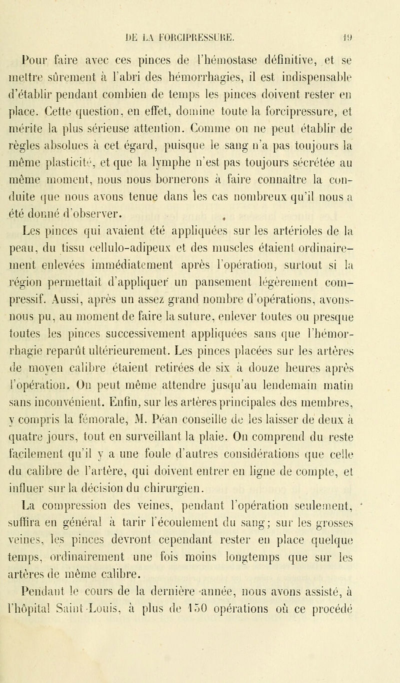 Pour faire avec ces pinces de l'hémostase définitive, et se mettre sûrement à l'abri des hémorrhagies, il est indispensable d'établir pendant combien de temps les pinces doivent rester en place. Cette question, en effet, domine toute la forcipressure, et mérite la plus sérieuse attention. Comme on ne peut établir de règles absolues à cet égard, puisque le sang n'a pas toujours la même plasticité, et que la lymphe n'est pas toujours sécrétée au môme moment, nous nous bornerons à faire connaître la con- duite que nous avons tenue dans les cas nombreux qu'il nous a été donné d'observer. , Les pinces qui avaient été appliquées sur les artérioles de la peau, du tissu cellulo-adipeux et des muscles étaient ordinaire- ment enlevées immédiatement après l'opération, surtout si la région permettait d'appliquer un pansement légèrement com- pressif. Aussi, après un assez grand nombre d'opérations, avons- nous pu, au moment de faire la suture, enlever toutes ou presque toutes les pinces successivement appliquées sans que l'hémor- rhagie reparût ultérieurement. Les pinces placées sur les artères de moyen calibre étaient retirées de six à douze heures après l'opération. On peut même attendre jusqu'au lendemain matin sans inconvénient. Enfin, sur les artères principales des membres, y compris la fémorale, M. Péan conseille de les laisser dé deux à quatre jours, tout en surveillant la plaie. On comprend du reste facilement qu'il y a une foule d'autres considérations que celle du calibre de l'artère, qui doivent entrer en ligne de compte, et influer sur la décision du chirurgien. La compression des veines, pendant l'opération seulement, suffira en général à tarir l'écoulement du sang; sur les grosses veines, les pinces devront cependant rester en place quelque temps, ordinairement une fois moins longtemps que sur les artères de même calibre. Pendant le cours de la dernière -année, nous avons assisté, à l'hôpital Saint Louis, à plus de 150 opérations où ce procédé