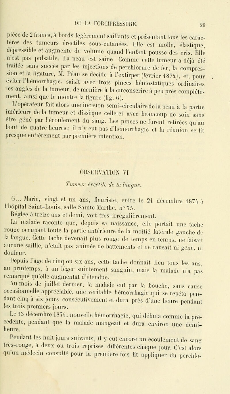 pièce de 2 francs, à bords légèremenl saillants et présentant tous les carac- tères des tumeurs érectiles sous-cutanées. Elle est molle, élastique, dépressible et augmente de volume quand l'enfant pousse des cris. Elle n'est pas pulsatile. La peau est saine. Comme cette tumeur a déjà été traitée sans succès par les injections de perchlorure de fer, la compres- sion et la ligature, M. Péan se décide à l'extirper (février Î874J. et, pour éviter l'hémorrhagie, saisit avec trois pinces hémostatiques ordinaires les angles de la tumeur, de manière à la circonscrire à peu près complète- ment, ainsi que le montre la figure (fig. 6). L'opérateur fait alors une incision semi-circulaire de la peau à la partie mférieure de la tumeur et dissèque celle-ci avec beaucoup de soin sans être gêné par l'écoulement du sang. Les pinces ne furent retirées qu'au bout de quatre heures; il n'y eut pas dhémorrhagie et la réunion se (it presque entièrement par première intention. OBSERYATIOX VI Tumeur érectila do ta langue, G... 3Iarie, vingt et un ans, fleuriste, entre le 21 décembre 187i à l'hôpital Saint-Louis, salle Sainte-Marthe, n° 75. Réglée à treize ans et demi, voit très-irrégulièrement. La malade raconte que, depuis sa naissance, elle portail une tache rouge occupant toute la partie antérieure de la moitié latérale gauche de la langue. Cette tache devenait plus rouge de temps en temps, ne faisait aucune saillie, n'était pas animée de battements et ne causait ni gêne, ni douleur. Depuis l'âge de cinq ou six ans, cette tache donnait lieu tous les ans, au printemps, à un léger suintement sanguin, mais la malade na pas remarqué qu'elle augmentât d'étendue. Au mois de juillet dernier, la malade eut par la bouche, sans cause occasionnelle appréciable, une véritable hémorrhagie qui se répéta pen- dant cinq à six jours consécutivement et dura près d'une heure pendant les trois premiers jours. Le 13 décembre 187Zi, nouvelle hémorrhagie, qui débuta comme la pré- cédente, pendant que la malade mangeait et dura environ une demi- heure. Pendant les huit jours suivants, il y eut encore un écoulement de sang très-rouge, à deux ou trois reprises différentes chaque jour. C'est alors qu'un médecin consulté pour la première fois fit appliquer du perchlo-