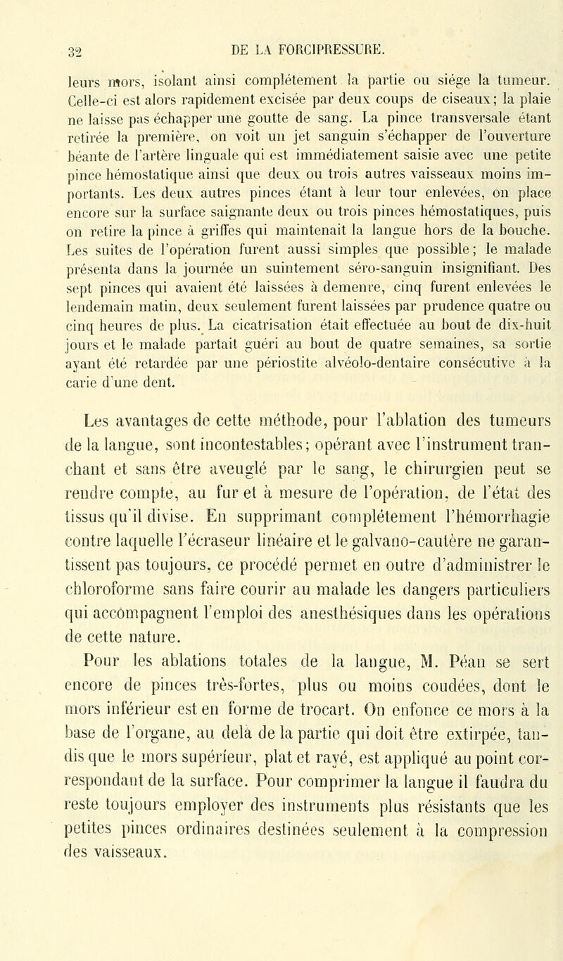 leurs mors, isolant ainsi complètement la partie ou siège la tumeur. Celle-ci est alors rapidement excisée par deux coups de ciseaux ; la plaie ne laisse pas échapper une goutte de sang. La pince transversale étant retirée la première, on voit un jet sanguin s'échapper de l'ouverture béante de l'artère linguale qui est immédiatement saisie avec une petite pince hémostatique ainsi que deux ou trois autres vaisseaux moins im- portants. Les deux autres pinces étant à leur tour enlevées, on place encore sur la surface saignante deux ou trois pinces hémostatiques, puis on retire la pince à griffes qui maintenait la langue hors de la bouche. Les suites de l'opération furent aussi simples que possible ; le malade présenta dans la journée un suintement séro-sanguin insignifiant. Des sept pinces qui avaient été laissées à demeure, cinq furent enlevées le lendemain matin, deux seulement furent laissées par prudence quatre ou cinq heures de plus. La cicatrisation était effectuée au bout de dix-huit jours et le malade partait guéri au bout de quatre semaines, sa sortie ayant été retardée par une périostite alvéole-dentaire consécutive à la carie d'une dent. Les avantages de celte méthode, pour l'ablation des tumeurs de la langue, sont incontestables; opérant avec l'instrument tran- chant et sans être aveuglé par le sang, le chirurgien peut se rendre compte, au furet à mesure de l'opération, de l'état des tissus qu'il divise. En supprimant complètement l'hémorrhagie contre laquelle Técraseur linéaire et le galvano-cautère ne garan- tissent pas toujours, ce procédé permet en outre d'administrer le chloroforme sans faire courir au malade les dangers particuliers qui accompagnent l'emploi des anesthésiques dans les opérations de cette nature. Pour les ablations totales de la langue, M. Péan se sert encore de pinces très-fortes, plus ou moins coudées, dont le mors inférieur est en forme de trocart. On enfonce ce mors à la base de l'organe, au delà de la partie qui doit être extirpée, tan- dis que le mors supérieur, plat et rayé, est appliqué au point cor- respondant de la surface. Pour comprimer la langue il faudra du reste toujours employer des instruments plus résistants que les petites pinces ordinaires destinées seulement à la compression des vaisseaux.