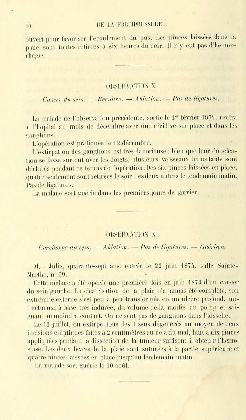 ouvert pour favoriser l'écoulement du pus. Les pinces laissées dans la plaie sont toutes retirées à six heures du soir. Il n'y eut pas d'hémor- rhagie. OP-SEUVATIOX X Cancer du sein. — Récidive. — Ablation. — Pcifi de ligatures. La malade de l'observation précédente, sortie le 1 février IST'i, rentra à l'hôpital au mois de décembre avec une récidive sur place et dans les ganglions. Jj'opération est pratiquée le 12 décembre. L'extirpation des ganglions est très-laborieuse ; bien que leur énucléa- lion se fasse surtout avec les doigts, plusieurs vaisseaux importants sont déchirés pendant ce temps de l'opération. Des six pinces laissées en place, quatre seulement sont retirées le soir, les deux autres le lendemain matin. Pas de ligatures. La malade sort guérie dans les premiers jours de janvier. , OBSERVATION XI Carcinome du sein. — Ablation. — Pas de ligatures. — Guérison. M... Julie, quarante-sept ans. entrée le 22 juin 187/;, salle Sainte- Marthe, n 59. Cette malade a été opérée une première fois en juin 1873 d'un cancer du sein gauche. La cicatrisation de la plaie n'a jamais été complète, son extrémité externe s'est peu à peu transformée en un ulcère profond, an- fractueux, à base très-indurée, du volume de la moitié du poing et sai- gnant au moindre contact. On ne sent pas de ganglions dans l'aisselle. Le 11 juillet, on extirpe tous les tissus dégénérés au moyen de deux incisions elliptiques faites à 2 centimètres au delà du mal, huit à dix pinces appliquées pendant la dissection de la tumeur suffisent à obtenir l'hémo- stase. Les deux lèvres de la plaie sont suturées à la partie supérieure et quatre pinces laissées en place jusqu'au lendemain matin. La malade sort tuerie le 10 août.