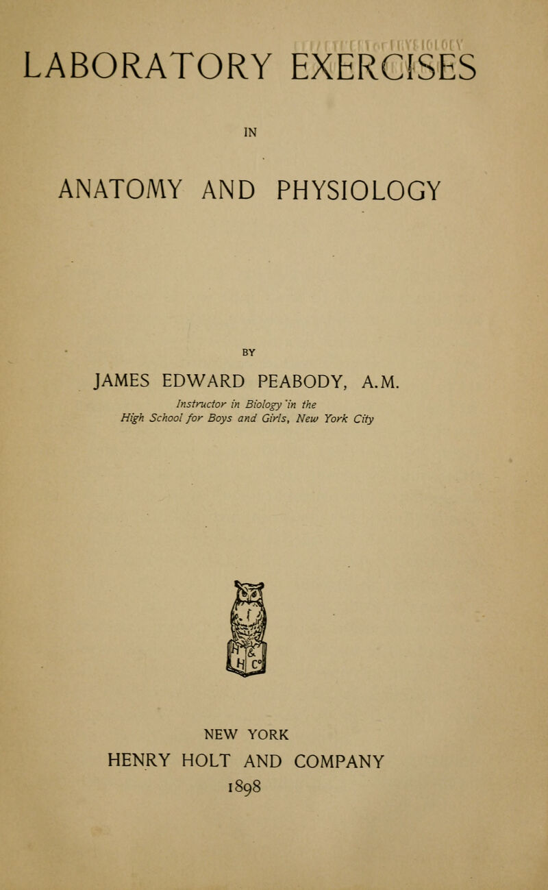 LABORATORY EXERCISES IN ANATOMY AND PHYSIOLOGY BY JAMES EDWARD PEABODY, A.M. Instructor in Biology 'in the High School for Boys and Girls, New York City NEW YORK HENRY HOLT AND COMPANY 1898