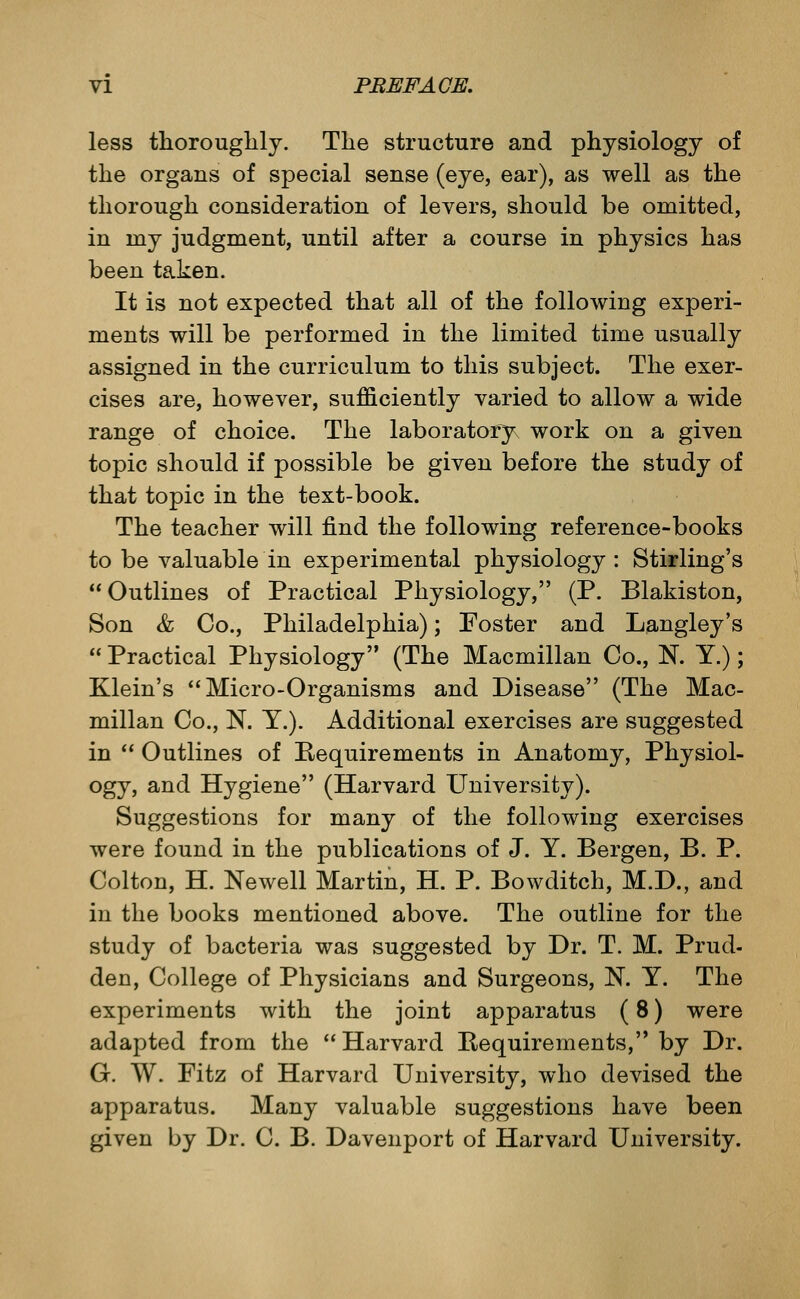 less thoroughly. The structure and physiology of the organs of special sense (eye, ear), as well as the thorough consideration of levers, should be omitted, in my judgment, until after a course in physics has been taken. It is not expected that all of the following experi- ments will be performed in the limited time usually assigned in the curriculum to this subject. The exer- cises are, however, sufficiently varied to allow a wide range of choice. The laboratory work on a given topic should if possible be given before the study of that topic in the text-book. The teacher will find the following reference-books to be valuable in experimental physiology: Stirling's  Outlines of Practical Physiology, (P. Blakiston, Son & Co., Philadelphia); Foster and Langley's  Practical Physiology (The Macmillan Co., N. Y.); Klein's Micro-Organisms and Disease (The Mac- millan Co., N. Y.). Additional exercises are suggested in '' Outlines of Requirements in Anatomy, Physiol- ogy, and Hygiene (Harvard University). Suggestions for many of the following exercises were found in the publications of J. Y. Bergen, B. P. Colton, H. Newell Martin, H. P. Bowditch, M.D., and in the books mentioned above. The outline for the study of bacteria was suggested by Dr. T. M. Prud- den, College of Physicians and Surgeons, N. Y. The experiments with the joint apparatus (8) were adapted from the Harvard Requirements, by Dr. G. W. Fitz of Harvard University, who devised the apparatus. Many valuable suggestions have been given by Dr. C. B. Davenport of Harvard University.