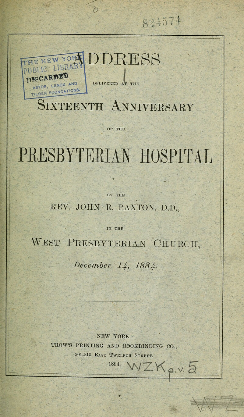 9 4574 DDKESS i DELIVERED AT THE Sixteenth Anniversary PEESBYTERIAI HOSPITAL REV. JOHN R. PAXTON, D.D., IN THE West Pkesbytebiajs Ghueoh, December ljf, 1884. NEW YORK : TROWS PRINTING AND BOOKBINDING CO, 201-213 East Twelfth Street. 1884 wzKp.v, g