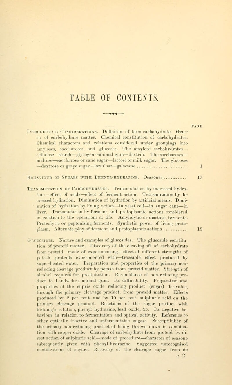 TABLE OF CONTENTS. Intboductoet Coxsidebatious. Definition of term carbohydrate. Gene- sis of carbohydrate matter. Chemical constitution of carboliydrates. Chemical characters and relations considered under groupings into amyloses, saccharoses, and glucoses. The amylose carbohydrates— cellulose—starch—glycogen --animal gum—dextrin. The saccharoses— maltose—saccharose or cane sugar—lactose or milk sugar. The glucoses —dextrose or grape sugar—Ifevulose—galactose Behaviour op Sfgars with Phenyl hydrazine. Osazones Transmutation of CaebohtdeAtes. Transmutation by increased hydra- tion—effect of acids—effect of ferment action. Transmutation by de- creased hydration. Diminution of hydration by artificial means. Dimi- nution of hydration by living action—in yeast cell—in sugar eane—in liver. Transmutation by ferment and protoplasmic actions considered in relation to the operations of life. Amylolytic or diastatic ferments. Proteolytic or peptonising ferments. Synthetic power of living proto- plasm. Alternate play of ferment and protoplasmic actions fli.rcosiDES. Nature and examples of glucosides. The glucoside constitu- tion of protcid matter. Discovery of the cleaving off of carbohydrate from proteid—mode of experimenting—effect of different strengths of potash—proteids experimented with—traceable effect produced by super-heated water. Preparation and properties of tlie primary non- reducing cleavage product by potash from proteid matter. Strength of alcohol required for precipitation. Resemblance of non-reducing pro- duct to Landwehr's animal gum. Its diffusibility. Preparation and properties of the cupric oxide reducing product (sugar) derivable, through the primary cleavage product, from proteid matter. Effects produced by 2 per cent, and by 10 per cent, sulphuric acid on the primary cleavage product. Reactions of the sugar product with Fehling's solution, phenyl hydrazine, lead oxide, &c. Its negative be- liaviour in relation to fermentation and optical activity. Reference to other optically inactive and unfcrmentablc sugars. Susceptibility of tlie primary non-reducing product of being thrown down in combina- tion with copper oxide. Cleavage of carbohydrate from proteid b}'di- rect action of sulphuric acid—mode of procedure—character of osazone subsequently given with phenyl-hydrazine. Suggested unrecognised modifications of sugars. Recovery of the cleavage sugar from its n 2