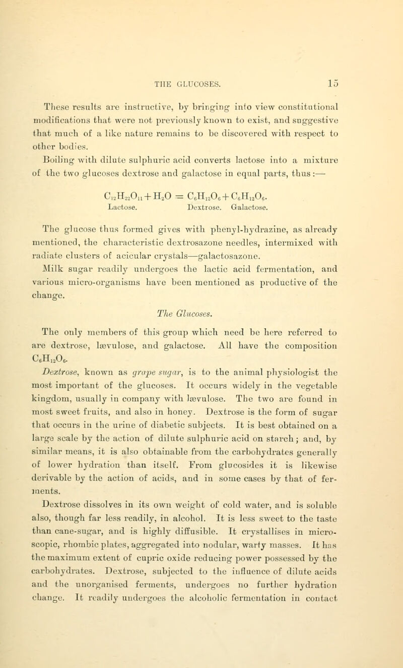 These results are instructive, by bringing info view constitutional modifications that were not previously known to exist, and suggestive that much of a like nature remains to be discovered with respect to otlier bodies. Boiling' with dilute sulphuric acid converts lactose into a mixture of the two glucoses dextrose and galactose in equal parts, thus:— C,,Ho.,0„ + H,0 = CeHiaOe + CsHijOs. Lactose. Dextrose. Galactose. The glucose thus formed gives with phenyl-hydrazine, as already mentioned, the characteristic dextrosazone needles, intermixed with radiate clusters of acicular crystals—galactosazono. Milk sugar readily undergoes the lactic acid fermentation, and various micro-organisms have been mentioned as productive of the change. The Glucoses. The only members of this group which need be here referred to are dextrose, liBvulose, and galactose. All have the composition CeHi^Oe. Dextrose, known as (jrupe siigdr, is to the animal phj-siologi.st the most important of the glucoses. It occurs widely in the vegetable kingdom, usually in company with Irevulose. The two are found in most sweet fruits, and also in honey. Dextrose is the form of sugar that occurs in the ufine of diabetic subjects. It is best obtained on a large scale by the action of dilute sulphuric acid on starch; and, by similar means, it is also obtainable from the carbohydrates generally of lower hj'dration than itself. From glucosides it is likewise derivable by the action of acids, and in some cases by that of fer- ments. Dextrose dissolves in its own weight of cold water, and is soluble also, though far less readily, in alcohol. It is less sweet to the taste than cane-sugar, and is highly diffusible. It crystallises in micro- scopic, rhombic plates, aggregated into nodular, warty masses. It has the maximum extent of cupric oxide reducing power possessed by the carbohydrates. Dextrose, subjected to the influence of dilute acids and the unorganised ferments, undergoes no further hydration change. It readily undergoes the alcoholic fermentation in contact