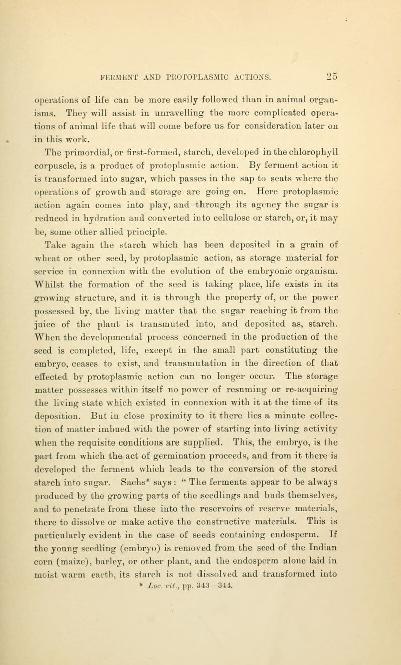 operations of life can be more easily followed than in animal organ- isms. They will assist in uni-avelling the more complicated opera- tions of animal life that will come before us for consideration later on in this work. The primordial, or first-formed, starch, developed in the chlorophyll corpuscle, is a product of protoplasmic action. By ferment action it is transformed into sugar, which passes in the sap to seats where the <jpcratioiis of growth and storage are going on. Here protoplasmic action again comes into play, and through its agency the sugar is reduced in hydration and converted into cellalose or starch, or, it may be, some other allied principle. Take again the starch which has been deposited in a grain of wheat or other seed, by protoplasmic action, as storage material for service in connexion with the evolution of the embryonic organism. Whilst the formation of the seed is taking place, life exists in its growing structure, and it is through the property of, or the power possessed by, the living matter that the sugar reaching it from the juice of the plant is transmuted into, and deposited as, starch. When the developmental process concerned in the production of the seed is completed, life, except in the small part constituting the embryo, ceases to exist, and transmutation in the direction of that effected by protoplasmic action can no longer occur. The storage matter possesses vrithin itself no power of resuming or re-acquiring the living state v^hich existed in connexion with it at the time of its deposition. But in close proximity to it there lies a minute collec- tion of matter imbued with the power of starting into living activity ■when the requisite conditions are supplied. This, the embryo, is the part from which the act of germination proceeds, and from it there is developed the ferment which leads to the conversion of the stored starch into sugar. Sachs* says :  The ferments appear to be always produced by the growing parts of the seedlings and buds themselves, and to penetrate from these into the reservoirs of reserve materials, there to dissolve or make active the constructive materials. This is pai-ticularly evident in the case of seeds containing endosperm. If the young seedling (embryo) is removed from the seed of the Indian corn (maize), barley, or other plant, and the endosperm alone laid in moist warm eaith, its starch is not dissolved and transfoi'med into * Loc. cit., pp. 343—341.