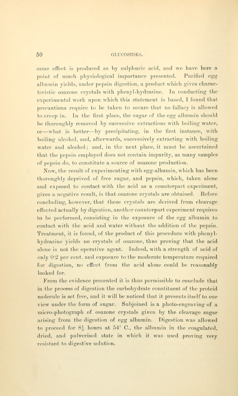 snmo effeob is procluoefl ns by sulplmrio acid, and \vp liave here a point of much physiological importance presented. Purified egg alliumin yields, under pepsin digestion, a product which gives charac- teristic osazone crystals with phenyl-hydrazine. In conducting the experimental work upon which this statement is based, I found that precautions require to be taken to secure that no fallacy is allowed to creep in. In the first place, the sugar of the egg albumin should be thoroughly removed by successive extractions with boiling water, or—what is better—by precipitating, ia the first instance, with boiling alcohol, and, afterwards, successively extracting with boiling water and alcohol; and, in the next place, it must be ascertained that the pepsin employed does not contain impurity, as many samples of pepsin do, to constitute a source of osazone production. Now, the result of experimenting with egg-albumin, which has been thoroughly deprived of free sugar, and pepsin, which, taken alone and exposed to contact with the acid as a counterpart experiment, gives a negative result, is that osazone crystals are obtained. Before concluding, however, that these crystals are derived from cleavage effected actually by digestion, another counterpart experiment requires to be performed, consisting in the exposure of the egg albumin to contact with the acid and water without the addition of the pepsin. Treatment, it is found, of the product of this procedure with phenyl- hydrazine yields no crystals of osazone, thus proving that the acid alone is not the operative agent. Indeed, with a strength of acid of only 0'2 per cent, and exposure to the moderate temperature required for digestion, no effect from the acid alone could be reasonably- looked for. From the evidence presented it is thus permissible to conclude that in the process of digestion the carbohydrate constituent of the proteid molecule is set free, and it will be noticed that it presents itself to our view under the form of sugar. Subjoined is a photo-engraving of a micro-jjhotograph of osazone crystals given by the cleavage sugar arising from the digestion of egg albumin. Digestion was allowed to proceed for S| hours at 54° C, the albumin in the coagulated, dried, and pulverised state in which it was used proving very resistant to digestive solution.