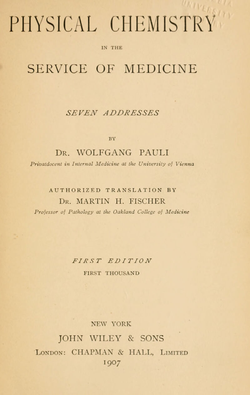 )V PHYSICAL CHEMISTRY SERVICE OF MEDICINE SEVEN ADDRESSES BY Dr. WOLFGANG PAULI Privatdocent in Internal Medicine at the University of Vienna AUTHORIZED TRANSLATION BY Dr. MARTIN H. FISCHER Professor of Pathology at lite Oakland College of Medicine FIKST EDITION FIRST THOUSAND NEW YORK JOHN WILEY & SONS London: CHAPMAN & HALL, Limited 1907