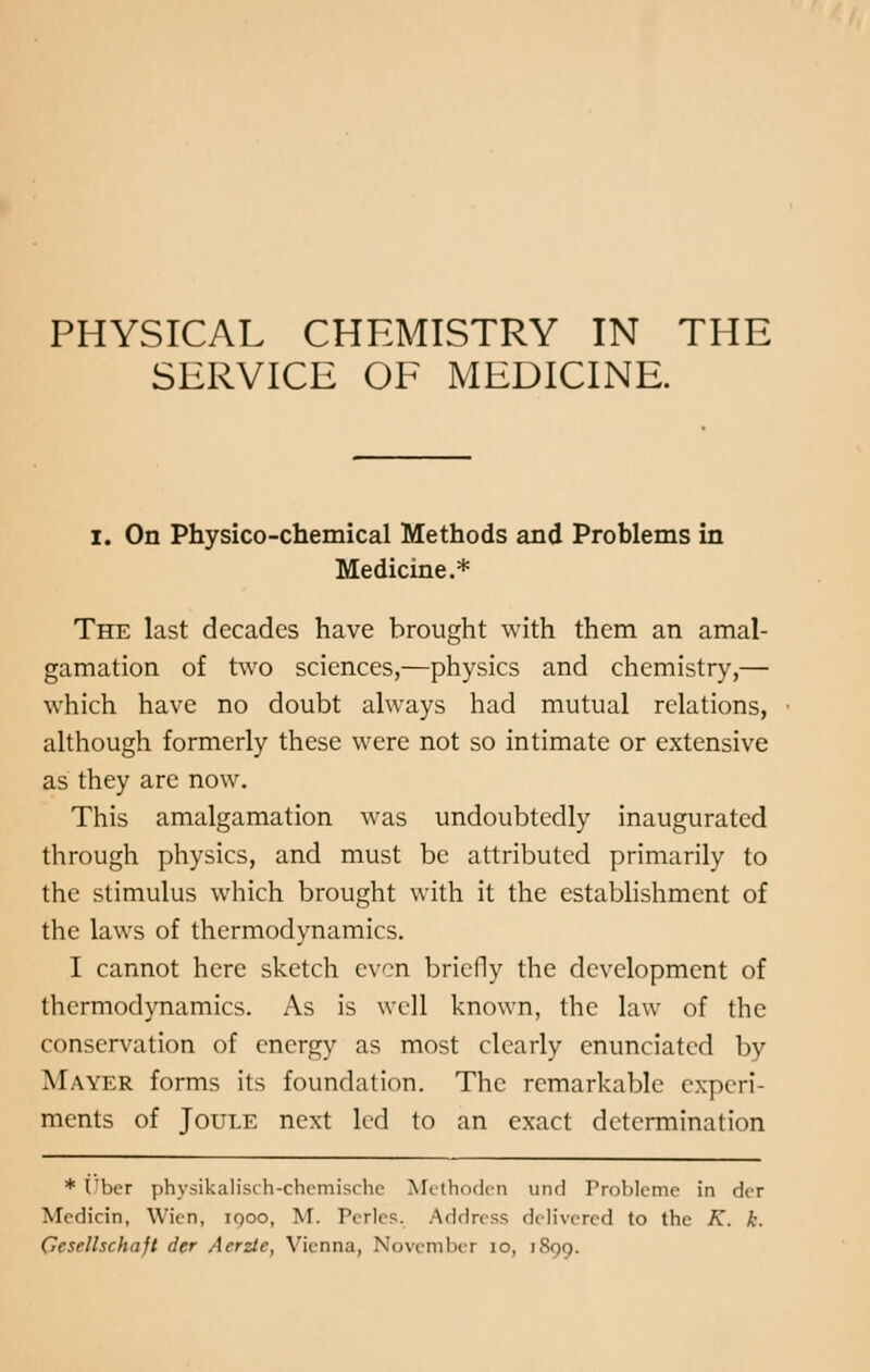 PHYSICAL CHEMISTRY IN THE SERVICE OF MEDICINE. I. On Physico-chemical Methods and Problems in Medicine.* The last decades have brought with them an amal- gamation of two sciences,—physics and chemistry,— which have no doubt always had mutual relations, although formerly these were not so intimate or extensive as they are now. This amalgamation was undoubtedly inaugurated through physics, and must be attributed primarily to the stimulus which brought with it the establishment of the laws of thermodynamics. I cannot here sketch even briefly the development of thermodynamics. As is well known, the law of the conservation of energy as most clearly enunciated by M \vi r forms its foundation. The remarkable experi- ments of Joule next led to an exact determination * t'ber physikalisch-chcmischo Methoden un<] Probleme in der Medicin, Wicn, iqoo, M. Perles. Address delivered to the A', k. Gcsrllschaft der Aerzic, Vienna, November 10, 1899.