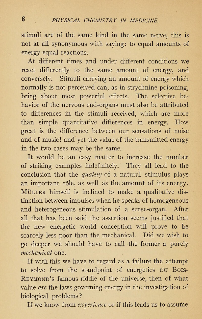 stimuli are of the same kind in the same nerve, this is not at all synonymous with saying: to equal amounts of energy equal reactions. At different times and under different conditions we react differently to the same amount of energy, and conversely. Stimuli carrying an amount of energy which normally is not perceived can, as in strychnine poisoning, bring about most powerful effects. The selective be- havior of the nervous end-organs must also be attributed to differences in the stimuli received, which are more than simple quantitative differences in energy. How great is the difference between our sensations of noise and of music! and yet the value of the transmitted energy in the two cases may be the same. It would be an easy matter to increase the number of striking examples indefinitely. They all lead to the conclusion that the quality of a natural stimulus plays an important role, as well as the amount of its energy. Muller himself is inclined to make a qualitative dis- tinction between impulses when he speaks of homogeneous and heterogeneous stimulation of a sense-organ. After all that has been said the assertion seems justified that the new energetic world conception will prove to be scarcely less poor than the mechanical. Did we wish to go deeper we should have to call the former a purely mechanical one. If with this we have to regard as a failure the attempt to solve from the standpoint of energetics du Bois- Reymond's famous riddle of the universe, then of what value are the laws governing energy in the investigation of biological problems? If we know from experience or if this leads us to assume