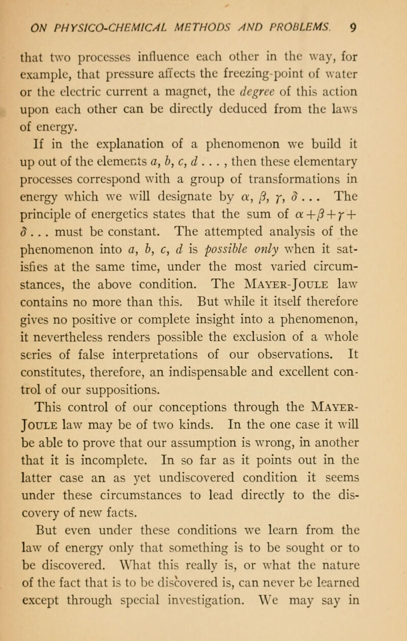 that two processes influence each other in the way, for example, that pressure affects the freezing-point of water or the electric current a magnet, the degree of this action upon each other can be directly deduced from the laws of energy. If in the explanation of a phenomenon we build it up out of the elements a,b,c,d . . . , then these elementary processes correspond with a group of transformations in energy which we will designate by a, /?, y, d . . . The principle of energetics states that the sum of «+/? + /' + d . . . must be constant. The attempted analysis of the phenomenon into a, b, c, d is possible only when it sat- isfies at the same time, under the most varied circum- stances, the above condition. The Mayer-Joule law contains no more than this. But while it itself therefore gives no positive or complete insight into a phenomenon, it nevertheless renders possible the exclusion of a whole series of false interpretations of our observations. It constitutes, therefore, an indispensable and excellent con- trol of our suppositions. This control of our conceptions through the Mayer- Joule law may be of two kinds. In the one case it will be able to prove that our assumption is wrong, in another that it is incomplete. In so far as it points out in the latter case an as yet undiscovered condition it seems under these circumstances to lead directly to the dis- covery of new facts. But even under these conditions we learn from the law of energy only that something is to be sought or to be discovered. What this really is, or what the nature of the fact that is to be discovered is, can never be learned except through special investigation. We may say in