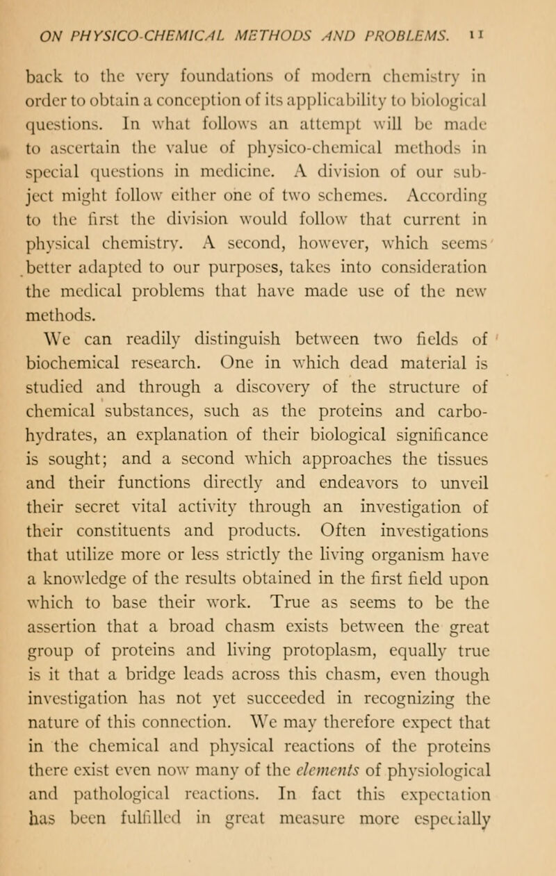 back to the very foundations of modern chemistry in order to obtain a conception of its applicability to biological questions. In what follows an attempt will be made to ascertain the value of physico-chemical methods in special questions in medicine. A division of our sub- ject might follow either one of two schemes. According to the first the division would follow that current in physical chemistry. A second, however, which seems better adapted to our purposes, takes into consideration the medical problems that have made use of the new methods. We can readily distinguish between two fields of biochemical research. One in which dead material is studied and through a discovery of the structure of chemical substances, such as the proteins and carbo- hydrates, an explanation of their biological significance is sought; and a second which approaches the tissues and their functions directly and endeavors to unveil their secret vital activity through an investigation of their constituents and products. Often investigations that utilize more or less strictly the living organism have a knowledge of the results obtained in the first field upon which to base their work. True as seems to be the assertion that a broad chasm exists between the great group of proteins and living protoplasm, equally true is it that a bridge leads across this chasm, even though investigation has not yet succeeded in recognizing the nature of this connection. We may therefore expect that in the chemical and physical reactions of the proteins there exist even now many of the elements of physiological and pathological reactions. In fact this expectation has been fulfilled in great measure more especially