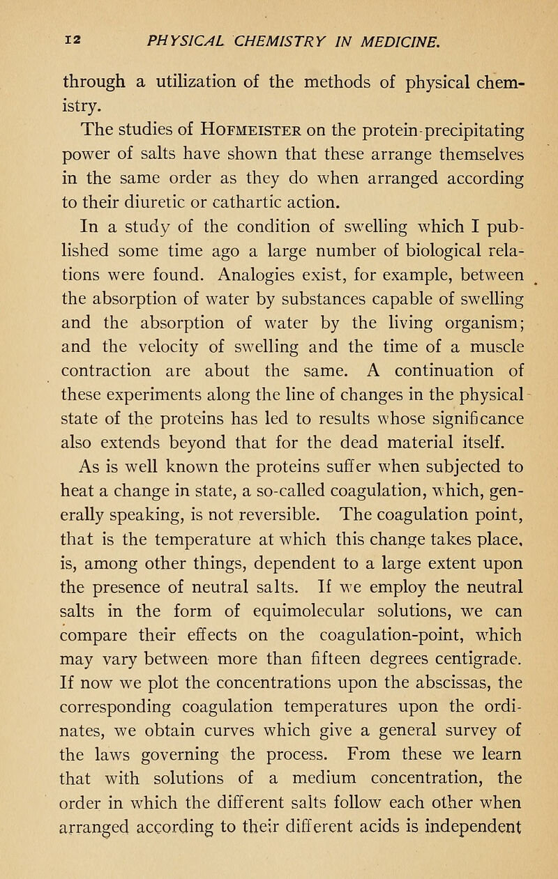 through a utilization of the methods of physical chem- istry. The studies of Hofmeister on the protein-precipitating power of salts have shown that these arrange themselves in the same order as they do when arranged according to their diuretic or cathartic action. In a study of the condition of swelling which I pub- lished some time ago a large number of biological rela- tions were found. Analogies exist, for example, between the absorption of water by substances capable of swelling and the absorption of water by the living organism; and the velocity of swelling and the time of a muscle contraction are about the same. A continuation of these experiments along the line of changes in the physical state of the proteins has led to results whose significance also extends beyond that for the dead material itself. As is well known the proteins suffer when subjected to heat a change in state, a so-called coagulation, which, gen- erally speaking, is not reversible. The coagulation point, that is the temperature at which this change takes place, is, among other things, dependent to a large extent upon the presence of neutral salts. If we employ the neutral salts in the form of equimolecular solutions, we can compare their effects on the coagulation-point, which may vary between more than fifteen degrees centigrade. If now we plot the concentrations upon the abscissas, the corresponding coagulation temperatures upon the ordi- nates, we obtain curves which give a general survey of the laws governing the process. From these we learn that with solutions of a medium concentration, the order in which the different salts follow each other when arranged according to their different acids is independent