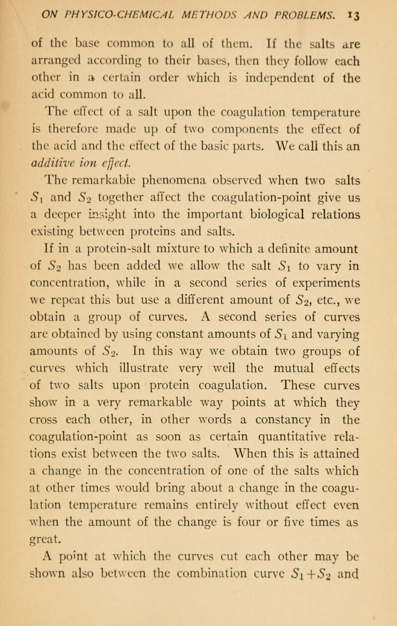 of the base common to all of them. If the salts are arranged according to their bases, then they follow each other in a certain order which is independent of the acid common to all. The effect of ;i salt upon the coagulation temperature is therefore made up of two components the effect of the acid and the effect of the basic parts. We call this an additive ion effect. The remarkable phenomena observed when two salts Si and S-2 together affect the coagulation-point give us a deeper insight into the important biological relations existing between proteins and salts. If in a protein-salt mixture to which a definite amount of So has been added we allow the salt Si to vary in concentration, while in a second series of experiments we repeat this but use a different amount of So, etc., we obtain a group of curves. A second series of curves are obtained by using constant amounts of Si and varying amounts of So- In this way we obtain two groups of curves which illustrate very well the mutual effects of two salts upon protein coagulation. These curves show in a very remarkable way points at which they cross each other, in other words a constancy in the coagulation-point as soon as certain quantitative rela- tions exist between the two salts. When this is attained a change in the concentration of one of the salts which a! other times would bring about a change in the coagu- lation temperature remains entirely without effect even when the amount of the change is four or five times as great. A point at which the curves cut each other may be shown also between the combination curve Si+So and