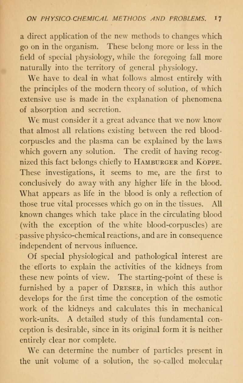 a direct application of the new methods to changes which go on in the organism. These belong more or less in the field of special physiology, while the foregoing fall more naturally into the territory of general physiology. We have to deal in what follows almost entirely with the principles of the modern theory of solution, of which extensive use is made in the explanation of phenomena of absorption and secretion. We must consider it a great advance that we now know that almost all relations existing between the red blood- corpuscles and the plasma can be explained by the laws which govern any solution. The credit of having recog- nized this fact belongs chiefly to Hamburger and Kg-ppe. These investigations, it seems to me, are the first to conclusively do away with any higher life in the blood. What appears as life in the blood is only a reflection of those true vital processes which go on in the tissues. All known changes which take place in the circulating blood (with the exception of the white blood-corpuscles) are passive physico-chemical reactions, and are in consequence independent of nervous influence. Of special physiological and pathological interest are the efforts to explain the activities of the kidneys from these new points of view. The starting-point of these is furnished by a paper of Dreser, in which this author develops for the first time the conception of the osmotic work of the kidneys and calculates this in mechanical work-units. A detailed study of this fundamental con- ception is desirable, since in its original form it is neither entirely clear nor complete. We can determine the number of particles present in the unit volume of a solution, the so-called molecular