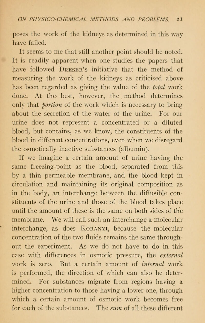 poses the work of the kidneys as determined in this w;iy have failed. It seems to me that still another point should be noted. It is readily apparent when one studies the papers that have followed Dreser's initiative that the method of measuring the work of the kidneys as criticised above has been regarded as giving the value of the total work done. At the- best, however, the method determines only that portion of the work which is necessary to bring about the secretion of the water of the urine. For our urine does not represent a concentrated or a diluted blood, but contains, as we know, the constituents of the blood in different concentrations, even when we disregard the osmotically inactive substances (albumin). If we imagine a certain amount of urine having the same freezing-point as the blood, separated from this by a thin permeable membrane, and the blood kept in circulation and maintaining its original composition as in the body, an interchange between the diffusible con- stituents of the urine and those of the blood takes place until the amount of these is the same on both sides of the membrane. We will call such an interchange a molecular interchange, as does Koranyi, because the molecular concentration of the two fluids remains the same through- out the experiment. As we do not have to do in this case with differences in osmotic pressure, the external work is zero. But a certain amount of internal work is performed, the direction of which can also be deter- mined. For substances migrate from regions having a higher concentration to those having a lower one, through which a certain amount of osmotic work becomes free for each of the substances. The sum of all these different