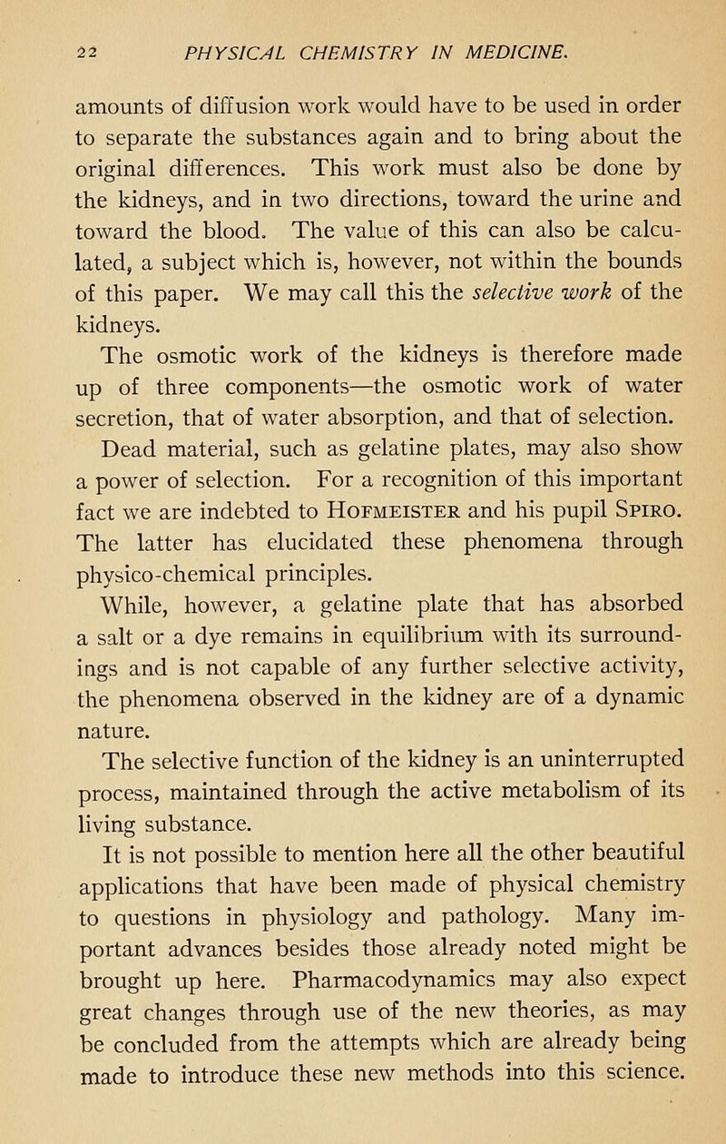 amounts of diffusion work would have to be used in order to separate the substances again and to bring about the original differences. This work must also be done by the kidneys, and in two directions, toward the urine and toward the blood. The value of this can also be calcu- lated, a subject which is, however, not within the bounds of this paper. We may call this the selective work of the kidneys. The osmotic work of the kidneys is therefore made up of three components—the osmotic work of water secretion, that of water absorption, and that of selection. Dead material, such as gelatine plates, may also show a power of selection. For a recognition of this important fact we are indebted to Hofmeister and his pupil Spiro. The latter has elucidated these phenomena through physico-chemical principles. While, however, a gelatine plate that has absorbed a salt or a dye remains in equilibrium with its surround- ings and is not capable of any further selective activity, the phenomena observed in the kidney are of a dynamic nature. The selective function of the kidney is an uninterrupted process, maintained through the active metabolism of its living substance. It is not possible to mention here all the other beautiful applications that have been made of physical chemistry to questions in physiology and pathology. Many im- portant advances besides those already noted might be brought up here. Pharmacodynamics may also expect great changes through use of the new theories, as may be concluded from the attempts which are already being made to introduce these new methods into this science.