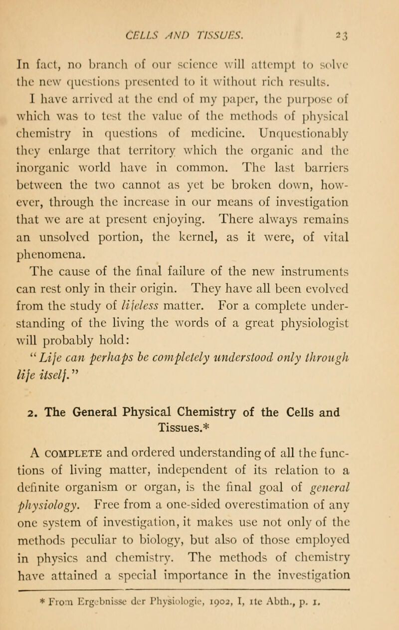 In fact, no branch of our science will attempl to solve the new questions presented to ii without rich results. 1 have arrived at the end of my paper, the purpose of which was to test the value of the methods of physical chemistry in questions of medicine. Unquestionably they enlarge that territory which the organic and the inorganic world have in common. The last barriers between the two cannot as yet be broken down, how- ever, through the increase in our means of investigation that we are at present enjoying. There always remains an unsolved portion, the kernel, as it were, of vital phenomena. The cause of the final failure of the new instruments can rest only in their origin. They have all been evolved from the study of lifeless matter. For a complete under- standing of the living the words of a great physiologist will probably hold: Life can perhaps be completely understood only through life ilsclj. 2. The General Physical Chemistry of the Cells and Tissues.* A complete and ordered understanding of all the func- tions of living matter, independent of its relation to a definite organism or organ, is the final goal of general ph ysiology. Free from a one-sided overestimation of any one system of investigation, it makes use not only of the methods peculiar to biology, but also of those employed in physics and chemistry. The methods of chemistry have attained a special importance in the investigation * From Ergobnissc der Physiologie, 1903, I, ite Abth., p. 1.