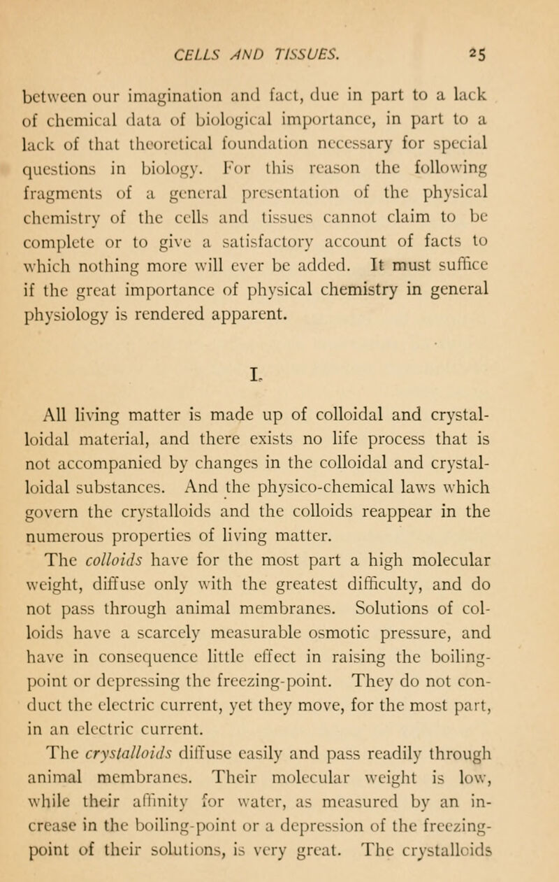 between our imagination and fact, due in part to a lack of chemical data of biological importance, in part to a laek of that theoretical foundation necessary for spe< ial questions in biology. For this reason the following fragments of a general presentation of the physical chemistry of the cells and tissues cannot claim to In- complete or to give a satisfactory account of facts to which nothing more will ever be added. It must suffice if the great importance of physical chemistry in general physiology is rendered apparent. All living matter is made up of colloidal and crystal- loidal material, and there exists no life process that is not accompanied by changes in the colloidal and crystal- loidal substances. And the physico-chemical laws which govern the crystalloids and the colloids reappear in the numerous properties of living matter. The colloids have for the most part a high molecular weight, diffuse only with the greatest difficulty, and do not pass through animal membranes. Solutions of col- loids have a scarcely measurable osmotic pressure, and have in consequence little effect in raising the boiling- point or depressing the freezing-point. They do not con- duct the electric current, yet they move, for the most part, in an electric current. The crystalloids diffuse easily and pass readily through animal membranes. Their molecular weight is low, while their affinity for water, as measured by an in- crease in the boiling point or a depression of the freezing- point of their solutions, is very great. The crystalloids