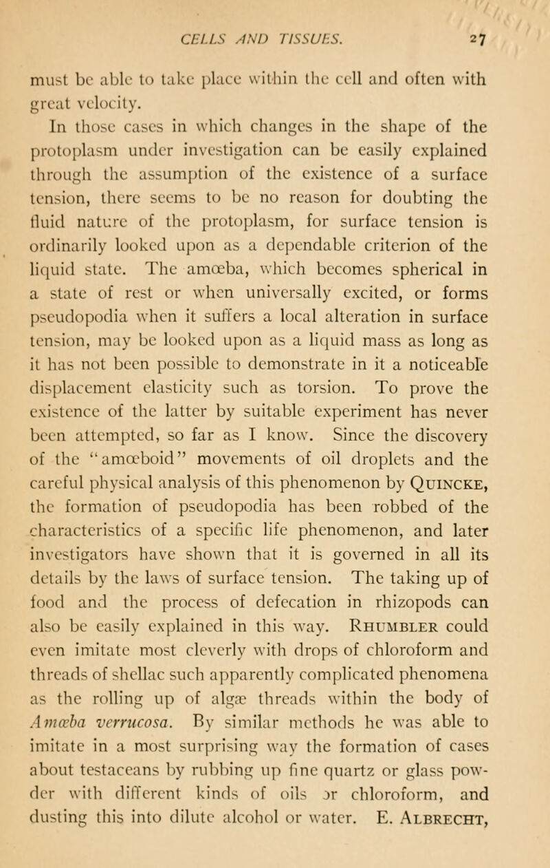 must be able to take place within the cell and often with greal \ elo< Ity. In those cases in which changes in the shape of the protoplasm under investigation can be easily explained through the assumption of the existence of a surface tension, there seems to be no reason for doubting the fluid nature of the protoplasm, for surface tension is ordinarily looked upon as a dependable criterion of the liquid state. The amoeba, which becomes spherical in a state of rest or when universally excited, or forms pseudopodia when it suffers a local alteration in surface tension, may be looked upon as a liquid mass as long as it has not been possible to demonstrate in it a noticeable displacement elasticity such as torsion. To prove the existence of the latter by suitable experiment has never been attempted, so far as I know. Since the discovery of the amoeboid movements of oil droplets and the careful physical analysis of this phenomenon by Quincke, the formation of pseudopodia has been robbed of the characteristics of a specific life phenomenon, and later investigators have shown that it is governed in all its details by the laws of surface tension. The taking up of food and the process of defecation in rhizopods can also be easily explained in this way. Rhumbler could even imitate most cleverly with drops of chloroform and threads of -hellac such apparently complicated phenomena as the rolling up of algae threads within the body of Amoeba verrucosa. By similar methods he was able to imitate in a most surprising way the formation of cases about tcstaceans by rubbing up fine quartz or glass pow- der with different kinds of oils jr chloroform, and dusting this into dilute alcohol or water. E. Albrecht,