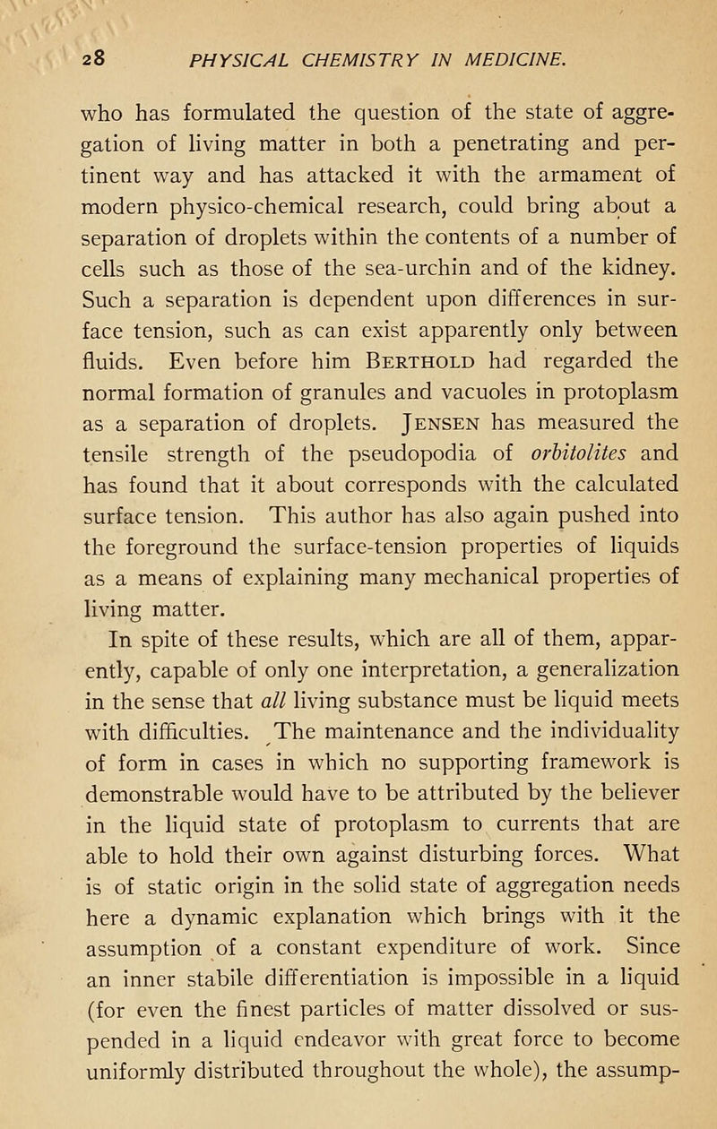 who has formulated the question of the state of aggre- gation of living matter in both a penetrating and per- tinent way and has attacked it with the armament of modern physico-chemical research, could bring about a separation of droplets within the contents of a number of cells such as those of the sea-urchin and of the kidney. Such a separation is dependent upon differences in sur- face tension, such as can exist apparently only between fluids. Even before him Berthold had regarded the normal formation of granules and vacuoles in protoplasm as a separation of droplets. Jensen has measured the tensile strength of the pseudopodia of orbitolites and has found that it about corresponds with the calculated surface tension. This author has also again pushed into the foreground the surface-tension properties of liquids as a means of explaining many mechanical properties of living matter. In spite of these results, which are all of them, appar- ently, capable of only one interpretation, a generalization in the sense that all living substance must be liquid meets with difficulties. The maintenance and the individuality of form in cases in which no supporting framework is demonstrable would have to be attributed by the believer in the liquid state of protoplasm to currents that are able to hold their own against disturbing forces. What is of static origin in the solid state of aggregation needs here a dynamic explanation which brings with it the assumption of a constant expenditure of work. Since an inner stabile differentiation is impossible in a liquid (for even the finest particles of matter dissolved or sus- pended in a liquid endeavor with great force to become uniformly distributed throughout the whole), the assump-
