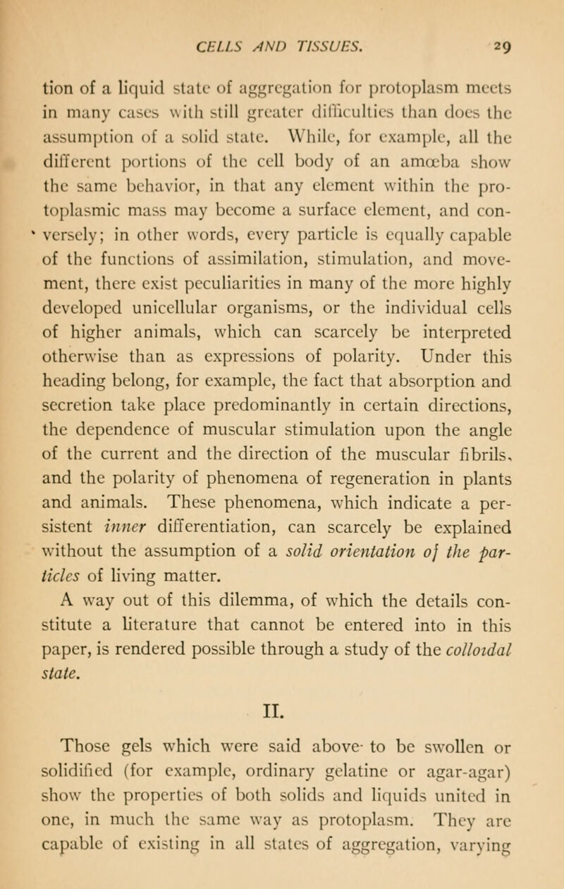 tion of a liquid state of aggregation for protoplasm meets in many cases with still greater difficulties than does the assumption of a solid state. While, for example, all the different portions of the cell body of an amoeba show the same behavior, in that any element within the pro- toplasmic mass may become a surface element, and con- versely; in other words, every particle is equally capable of the functions of assimilation, stimulation, and move- ment, there exist peculiarities in many of the more highly developed unicellular organisms, or the individual cells of higher animals, which can scarcely be interpreted otherwise than as expressions of polarity. Under this heading belong, for example, the fact that absorption and secretion take place predominantly in certain directions, the dependence of muscular stimulation upon the angle of the current and the direction of the muscular fibrils, and the polarity of phenomena of regeneration in plants and animals. These phenomena, which indicate a per- sistent inner differentiation, can scarcely be explained without the assumption of a solid orientation 0} the par- ticles of living matter. A way out of this dilemma, of which the details con- stitute a literature that cannot be entered into in this paper, is rendered possible through a study of the colloidal state. II. Those gels which were said above- to be swollen or solidified (for example, ordinary gelatine or agar-agar) show the properties of both solids and liquids united in one, in much the same way as protoplasm. They are capable of existing in all stales of aggregation, varying