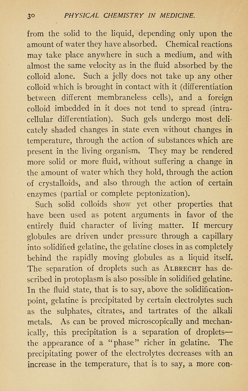 from the solid to the liquid, depending only upon the amount of water they have absorbed. Chemical reactions may take place anywhere in such a medium, and with almost the same velocity as in the fluid absorbed by the colloid alone. Such a jelly does not take up any other colloid which is brought in contact with it (differentiation between different membraneless cells), and a foreign colloid imbedded in it does not tend to spread (intra- cellular differentiation). Such gels undergo most deli- cately shaded changes in state even without changes in temperature, through the action of substances which are present in the living organism. They may be rendered more solid or more fluid, without suffering a change in the amount of water which they hold, through the action of crystalloids, and also through the action of certain enzymes (partial or complete peptonization). Such solid colloids show yet other properties that have been used as potent arguments in favor of the entirely fluid character of living matter. If mercury globules are driven under pressure through a capillary into solidified gelatine, the gelatine closes in as completely behind the rapidly moving globules as a liquid itself. The separation of droplets such as Albrecht has de- scribed in protoplasm is also possible in solidified gelatine. In the fluid state, that is to say, above the solidification- point, gelatine is precipitated by certain electrolytes such as the sulphates, citrates, and tartrates of the alkali metals. As can be proved microscopically and mechan- ically, this precipitation is a separation of droplets— the appearance of a phase richer in gelatine. The precipitating power of the electrolytes decreases with an increase in the temperature, that is to say, a more con-
