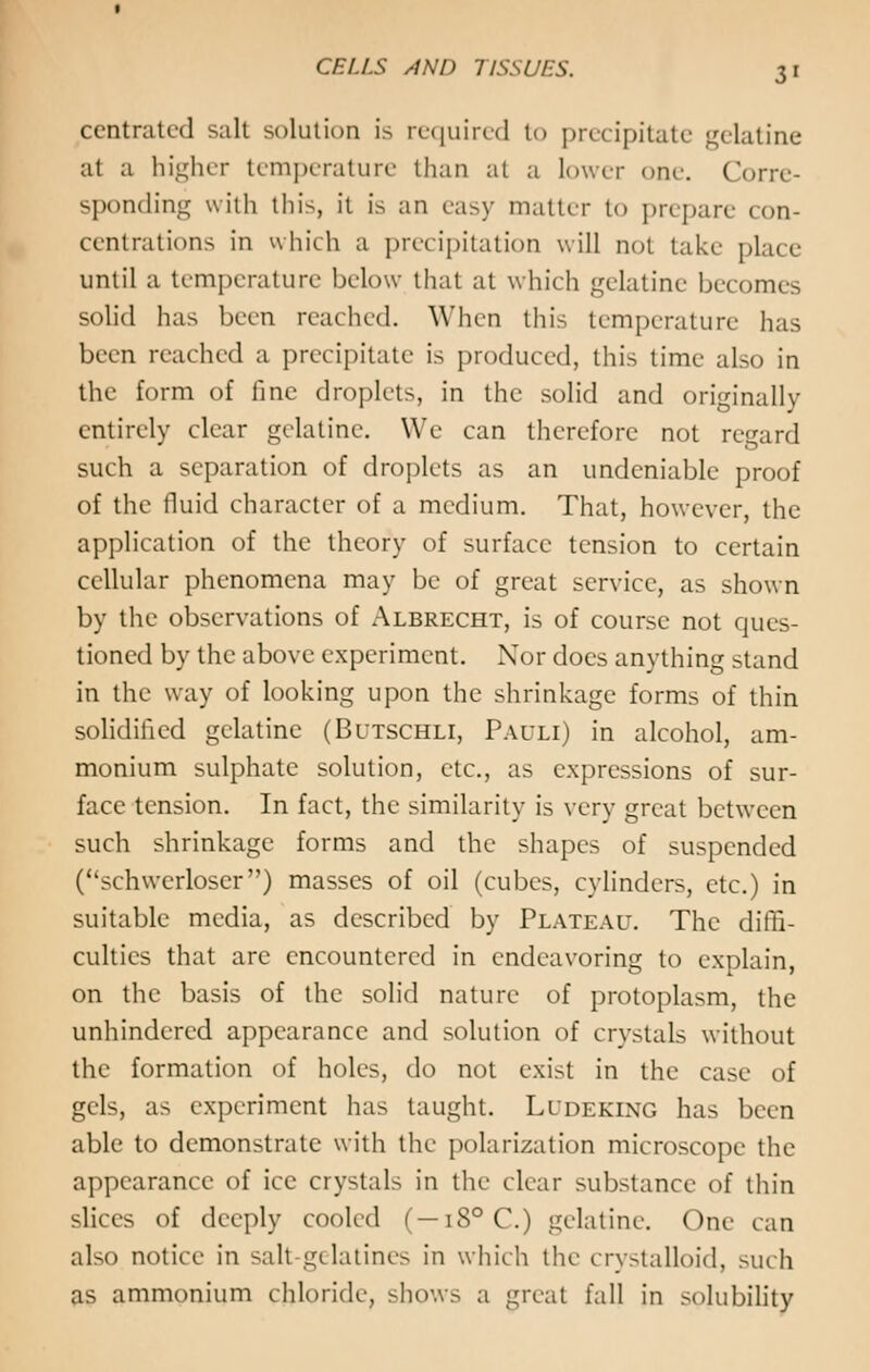 centrated salt solution is required to precipitate gelatine at a higher temperature than at a lower one. Corre- sponding with this, it is an easy matter to prepare con- centrations in which a precipitation will not take place until a temperature below that at which gelatine becomes solid has been reached. When this temperature has been reached a precipitate is produced, this time also in the form of fine droplets, in the solid and originally entirely clear gelatine. We can therefore not regard such a separation of droplets as an undeniable proof of the fluid character of a medium. That, however, the application of the theory of surface tension to certain cellular phenomena may be of great service, as shown by the observations of Albrecht, is of course not ques- tioned by the above experiment. Nor does anything stand in the way of looking upon the shrinkage forms of thin solidified gelatine (Butschli, Pauli) in alcohol, am- monium sulphate solution, etc., as expressions of sur- face tension. In fact, the similarity is very great between such shrinkage forms and the shapes of suspended (schwerloser) masses of oil (cubes, cylinders, etc.) in suitable media, as described by Plateau. The diffi- culties that are encountered in endeavoring to explain, on the basis of the solid nature of protoplasm, the unhindered appearance and solution of crystals without the formation of holes, do not exist in the case of gels, as experiment has taught. Ludeking has been able to demonstrate with the polarization microscope the appearance of ice crystals in the clear substance of thin slices of deeply cooled (—i8°C.) gelatine. One can also notice in salt gelatines in which the crystalloid, such as ammonium chloride, shows a great fall in solubility