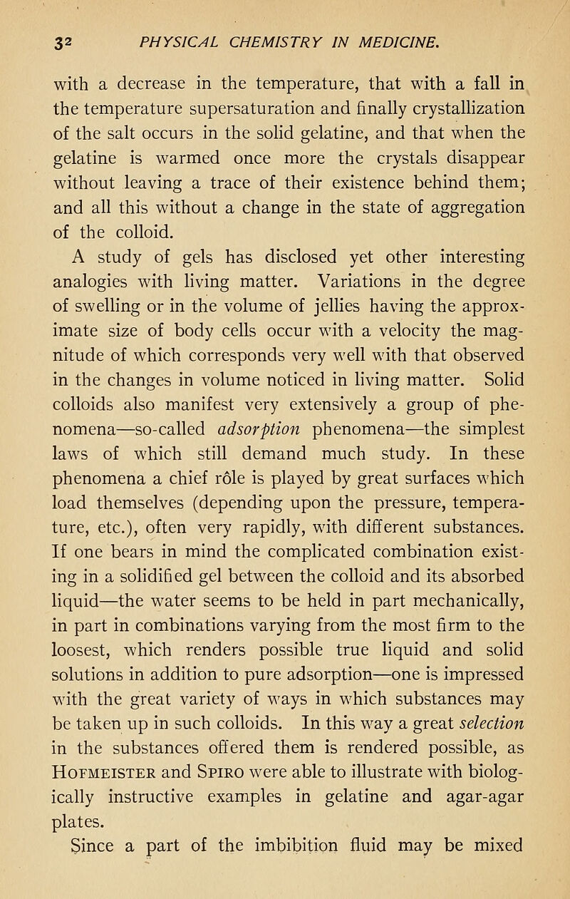 with a decrease in the temperature, that with a fall in the temperature supersaturation and finally crystallization of the salt occurs in the solid gelatine, and that when the gelatine is warmed once more the crystals disappear without leaving a trace of their existence behind them; and all this without a change in the state of aggregation of the colloid. A study of gels has disclosed yet other interesting analogies with living matter. Variations in the degree of swelling or in the volume of jellies having the approx- imate size of body cells occur with a velocity the mag- nitude of which corresponds very well with that observed in the changes in volume noticed in living matter. Solid colloids also manifest very extensively a group of phe- nomena—so-called adsorption phenomena—the simplest laws of which still demand much study. In these phenomena a chief role is played by great surfaces which load themselves (depending upon the pressure, tempera- ture, etc.), often very rapidly, with different substances. If one bears in mind the complicated combination exist- ing in a solidified gel between the colloid and its absorbed liquid—the water seems to be held in part mechanically, in part in combinations varying from the most firm to the loosest, which renders possible true liquid and solid solutions in addition to pure adsorption—one is impressed with the great variety of ways in which substances may be taken up in such colloids. In this way a great selection in the substances offered them is rendered possible, as Hofmeister and Spiro were able to illustrate with biolog- ically instructive examples in gelatine and agar-agar plates. Since a part of the imbibition fluid may be mixed
