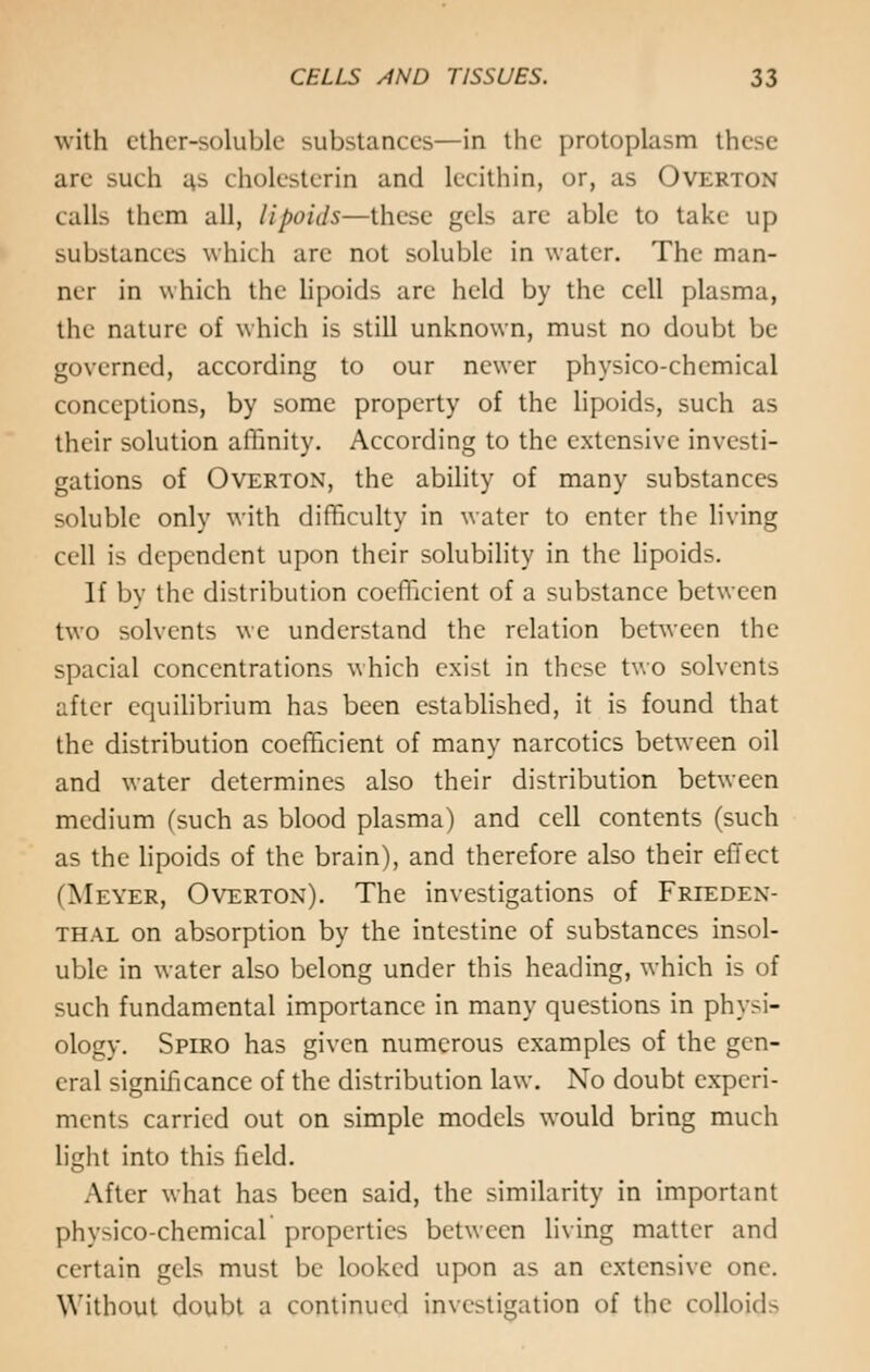 with ether-soluble substances—in the protoplasm these are such as cholesterin and lecithin, or, as Overton calls them all, lipoids—these gels arc able to take up substances which arc not soluble in water. The man- ner in which the lipoids are held by the cell plasma, the nature of which is still unknown, must no doubt be governed, according to our newer physico-chemical conceptions, by some property of the lipoids, such as their solution affinity. According to the extensive investi- gations of Overton, the ability of many substances soluble only with difficulty in water to enter the living cell is dependent upon their solubility in the lipoids. If by the distribution coefficient of a substance between two solvents we understand the relation between the spacial concentrations which exist in these two solvents after equilibrium has been established, it is found that the distribution coefficient of many narcotics between oil and water determines also their distribution between medium (such as blood plasma) and cell contents (such as the lipoids of the brain), and therefore also their effect (Meyer, Overton). The investigations of Frieden- thal on absorption by the intestine of substances insol- uble in water also belong under this heading, which is of such fundamental importance in many questions in physi- ology. Spiro has given numerous examples of the gen- eral significance of the distribution law. No doubt experi- ments carried out on simple models would bring much light into this field. After what has been said, the similarity in important physico-chemical properties between living matter and certain gels must be looked upon as an extensive one. Without doubt a continued investigation of the colloid-