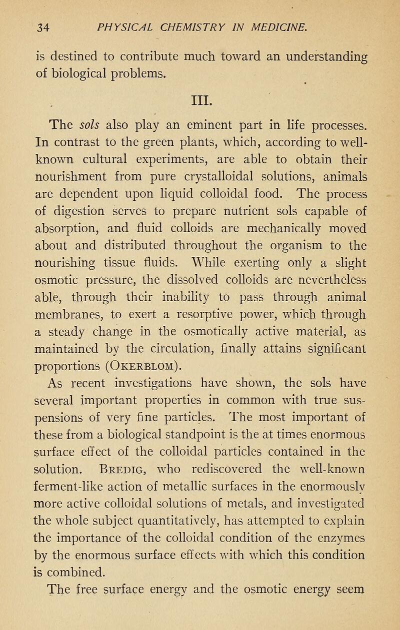 is destined to contribute much toward an understanding of biological problems. III. The sols also play an eminent part in life processes. In contrast to the green plants, which, according to well- known cultural experiments, are able to obtain their nourishment from pure crystalloidal solutions, animals are dependent upon liquid colloidal food. The process of digestion serves to prepare nutrient sols capable of absorption, and fluid colloids are mechanically moved about and distributed throughout the organism to the nourishing tissue fluids. While exerting only a slight osmotic pressure, the dissolved colloids are nevertheless able, through their inability to pass through animal membranes, to exert a resorptive power, which through a steady change in the osmotically active material, as maintained by the circulation, finally attains significant proportions (Okerblom). As recent investigations have shown, the sols have several important properties in common with true sus- pensions of very fine particles. The most important of these from a biological standpoint is the at times enormous surface effect of the colloidal particles contained in the solution. Bredig, who rediscovered the well-known ferment-like action of metallic surfaces in the enormously more active colloidal solutions of metals, and investigated the whole subject quantitatively, has attempted to explain the importance of the colloidal condition of the enzymes by the enormous surface effects with which this condition is combined. The free surface energy and the osmotic energy seem