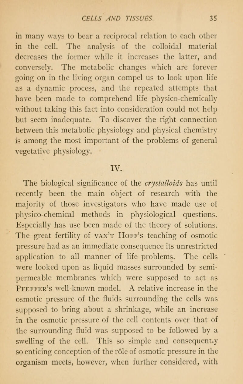 in many way- to bear a reciprocal relation to each other in the cell. The analysis of the colloidal material decreases the former while it increases the latter, and conversely. The metabolic changes which are forever going on in the living organ compel us to look upon life as a dynamic process, and the repeated attempts that have been made to comprehend life physico-chemically without taking this fact into consideration could not help but seem inadequate. To discover the right connection between this metabolic physiology and physical chemistry is among the most important of the problems of general vegetative physiology. IV. The biological significance of the crystalloids has until recently been the main object of research with the majority of those investigators who have made use of physico-chemical methods in physiological questions. Especially has use been made of the theory of solutions. The great fertility of van't Hoff's teaching of osmotic- pressure had as an immediate consequence its unrestricted application to all manner of life problems. The cells were looked upon as liquid masses surrounded by semi- permeable membranes which were supposed to act as Pfeffer's well-known model. A relative increase in the osmotic pressure of the fluids surrounding the cells was supposed to bring about a shrinkage, while an increase in the osmotic pressure of the cell contents over that of the surrounding fluid was supposed to be followed by a swelling of the cell. This so simple and consequently so enticing conception of the role of osmotic pressure in the organism meets, however, when further considered, with