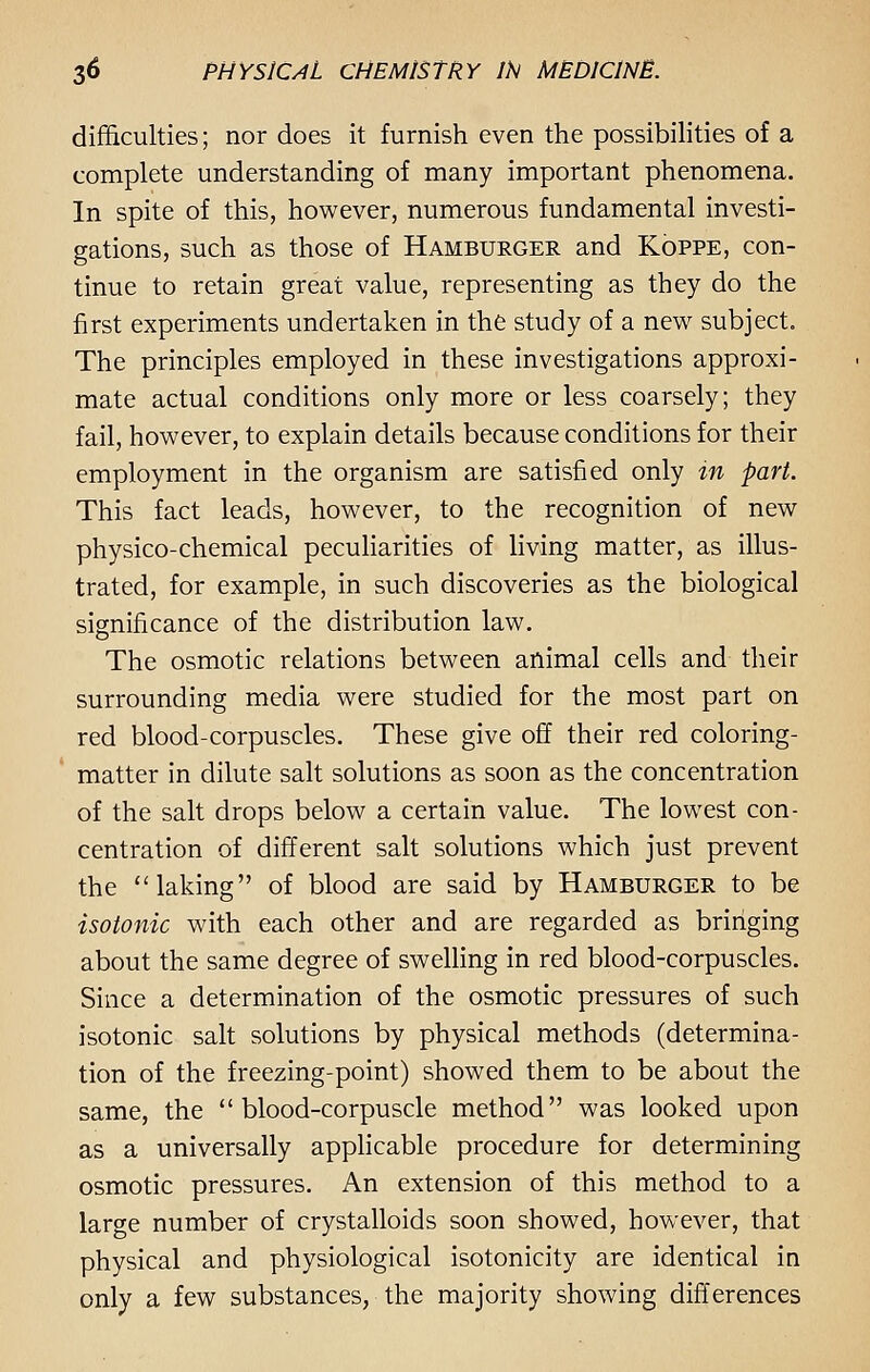 difficulties; nor does it furnish even the possibilities of a complete understanding of many important phenomena. In spite of this, however, numerous fundamental investi- gations, such as those of Hamburger and Koppe, con- tinue to retain great value, representing as they do the first experiments undertaken in the study of a new subject. The principles employed in these investigations approxi- mate actual conditions only more or less coarsely; they fail, however, to explain details because conditions for their employment in the organism are satisfied only in part. This fact leads, however, to the recognition of new physico-chemical peculiarities of living matter, as illus- trated, for example, in such discoveries as the biological significance of the distribution law. The osmotic relations between animal cells and their surrounding media were studied for the most part on red blood-corpuscles. These give off their red coloring- matter in dilute salt solutions as soon as the concentration of the salt drops below a certain value. The lowest con- centration of different salt solutions which just prevent the laking of blood are said by Hamburger to be isotonic with each other and are regarded as bringing about the same degree of swelling in red blood-corpuscles. Since a determination of the osmotic pressures of such isotonic salt solutions by physical methods (determina- tion of the freezing-point) showed them to be about the same, the blood-corpuscle method was looked upon as a universally applicable procedure for determining osmotic pressures. An extension of this method to a large number of crystalloids soon showed, however, that physical and physiological isotonicity are identical in only a few substances, the majority showing differences