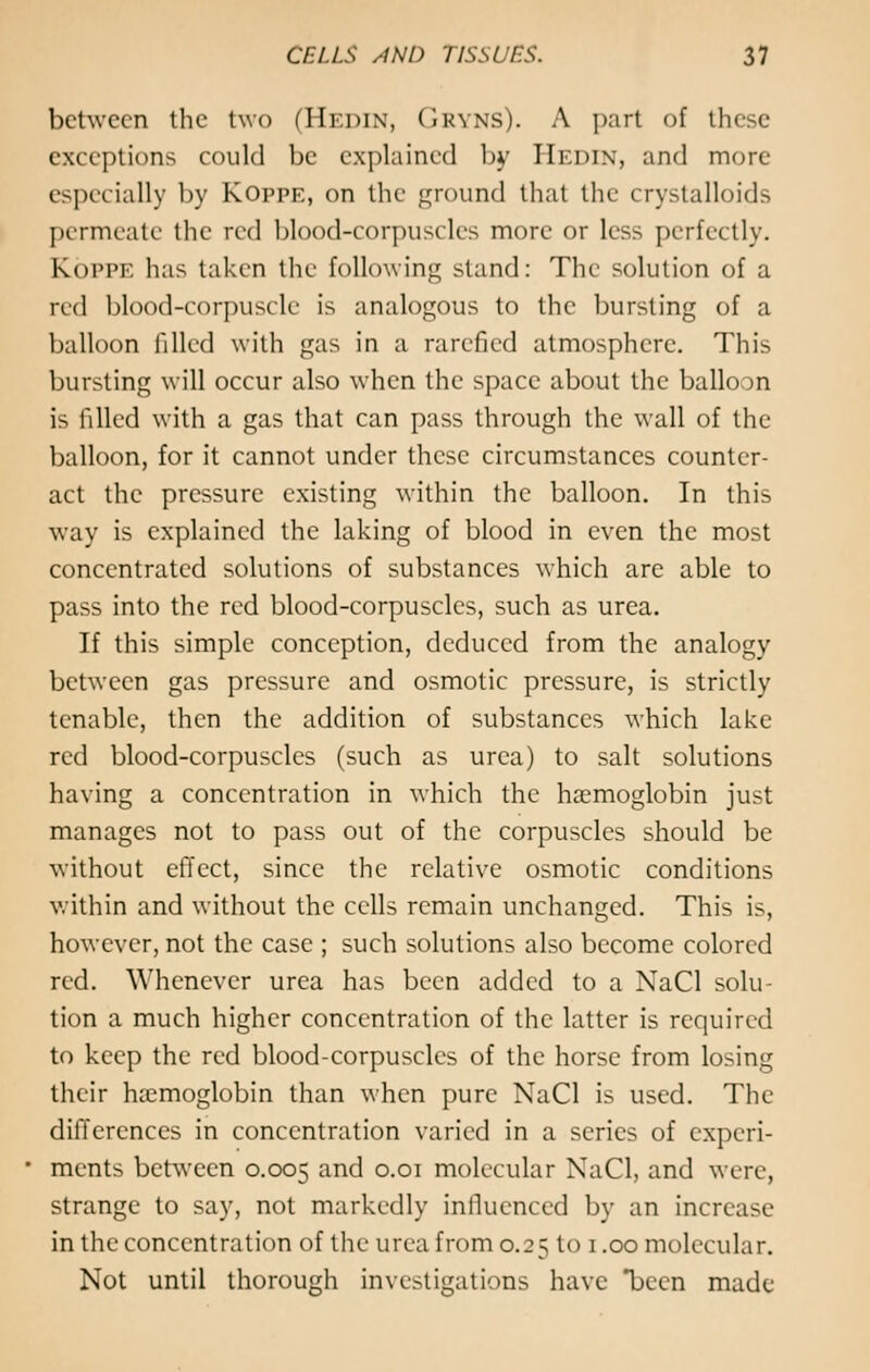 between the two (Hedin, Gryns). A part of these exceptions could be explained by Hedin, and more especially by KOppe, on the ground that the crystalloids permeate the red blood-corpuscles more or less perfectly. K.OPPE has taken the following stand: The solution of a red blood-corpuscle is analogous to the bursting of a balloon filled with gas in a rarefied atmosphere. This bursting will occur also when the space about the ballo n is filled with a gas that can pass through the wall of the balloon, for it cannot under these circumstances counter- act the pressure existing within the balloon. In this way is explained the laking of blood in even the most concentrated solutions of substances which are able to pass into the red blood-corpuscles, such as urea. If this simple conception, deduced from the analogy between gas pressure and osmotic pressure, is strictly tenable, then the addition of substances which lake red blood-corpuscles (such as urea) to salt solutions having a concentration in which the haemoglobin just manages not to pass out of the corpuscles should be without effect, since the relative osmotic conditions within and without the cells remain unchanged. This is, however, not the case ; such solutions also become colored red. Whenever urea has been added to a NaCl solu- tion a much higher concentration of the latter is required to keep the red blood-corpuscles of the horse from losing their haemoglobin than when pure NaCl is used. The differences in concentration varied in a series of experi- ments between 0.005 and 0.01 molecular NaCl, and were, strange to say, not markedly influenced by an increase in the concentration of the- urea from 0.25 to 1.00 molecular. Not until thorough investigations have been made